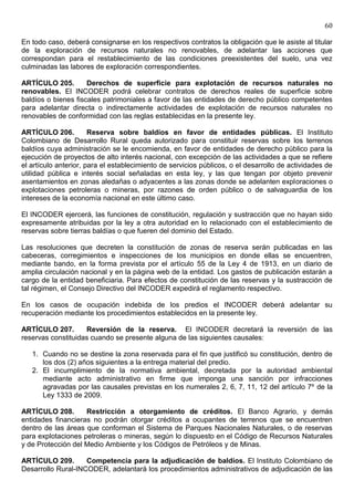 60

En todo caso, deberá consignarse en los respectivos contratos la obligación que le asiste al titular
de la exploración de recursos naturales no renovables, de adelantar las acciones que
correspondan para el restablecimiento de las condiciones preexistentes del suelo, una vez
culminadas las labores de exploración correspondientes.

ARTÍCULO 205.        Derechos de superficie para explotación de recursos naturales no
renovables. El INCODER podrá celebrar contratos de derechos reales de superficie sobre
baldíos o bienes fiscales patrimoniales a favor de las entidades de derecho público competentes
para adelantar directa o indirectamente actividades de explotación de recursos naturales no
renovables de conformidad con las reglas establecidas en la presente ley.

ARTÍCULO 206.          Reserva sobre baldíos en favor de entidades públicas. El Instituto
Colombiano de Desarrollo Rural queda autorizado para constituir reservas sobre los terrenos
baldíos cuya administración se le encomienda, en favor de entidades de derecho público para la
ejecución de proyectos de alto interés nacional, con excepción de las actividades a que se refiere
el artículo anterior, para el establecimiento de servicios públicos, o el desarrollo de actividades de
utilidad pública e interés social señaladas en esta ley, y las que tengan por objeto prevenir
asentamientos en zonas aledañas o adyacentes a las zonas donde se adelanten exploraciones o
explotaciones petroleras o mineras, por razones de orden público o de salvaguardia de los
intereses de la economía nacional en este último caso.

El INCODER ejercerá, las funciones de constitución, regulación y sustracción que no hayan sido
expresamente atribuidas por la ley a otra autoridad en lo relacionado con el establecimiento de
reservas sobre tierras baldías o que fueren del dominio del Estado.

Las resoluciones que decreten la constitución de zonas de reserva serán publicadas en las
cabeceras, corregimientos e inspecciones de los municipios en donde ellas se encuentren,
mediante bando, en la forma prevista por el artículo 55 de la Ley 4 de 1913, en un diario de
amplia circulación nacional y en la página web de la entidad. Los gastos de publicación estarán a
cargo de la entidad beneficiaria. Para efectos de constitución de las reservas y la sustracción de
tal régimen, el Consejo Directivo del INCODER expedirá el reglamento respectivo.

En los casos de ocupación indebida de los predios el INCODER deberá adelantar su
recuperación mediante los procedimientos establecidos en la presente ley.

ARTÍCULO 207.       Reversión de la reserva. El INCODER decretará la reversión de las
reservas constituidas cuando se presente alguna de las siguientes causales:

   1. Cuando no se destine la zona reservada para el fin que justificó su constitución, dentro de
      los dos (2) años siguientes a la entrega material del predio.
   2. El incumplimiento de la normativa ambiental, decretada por la autoridad ambiental
      mediante acto administrativo en firme que imponga una sanción por infracciones
      agravadas por las causales previstas en los numerales 2, 6, 7, 11, 12 del artículo 7º de la
      Ley 1333 de 2009.

ARTÍCULO 208.       Restricción a otorgamiento de créditos. El Banco Agrario, y demás
entidades financieras no podrán otorgar créditos a ocupantes de terrenos que se encuentren
dentro de las áreas que conforman el Sistema de Parques Nacionales Naturales, o de reservas
para explotaciones petroleras o mineras, según lo dispuesto en el Código de Recursos Naturales
y de Protección del Medio Ambiente y los Códigos de Petróleos y de Minas.

ARTÍCULO 209.       Competencia para la adjudicación de baldíos. El Instituto Colombiano de
Desarrollo Rural-INCODER, adelantará los procedimientos administrativos de adjudicación de las
 