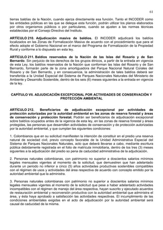 61

tierras baldías de la Nación, cuando ejerza directamente esa función. Tanto el INCODER como
las entidades públicas en las que se delegue esta función, podrán utilizar los planos elaborados
por otros organismos públicos o por particulares, cuando se ajusten a las normas técnicas
establecidas por el Consejo Directivo del Instituto.

ARTÍCULO 210. Adjudicación masiva de baldíos. El INCODER adjudicará los baldíos
localizados en las Zonas de Formalización Masiva de acuerdo con el procedimiento que para el
efecto adopte el Gobierno Nacional en el marco del Programa de Formalización de la Propiedad
Rural y conforme a lo dispuesto en esta ley.

ARTÍCULO 211. Baldíos reservados de la Nación de las Islas del Rosario y de San
Bernardo. Sin perjuicio de los derechos de los grupos étnicos, a partir de la entrada en vigencia
de esta Ley, los baldíos reservados de la Nación que conforman las Islas del Rosario y de San
Bernardo, formarán parte de la zona amortiguadora del Parque Nacional Natural Corales del
Rosario y de San Bernardo, y en consecuencia, la administración de tales baldíos deberá ser
transferida a la Unidad Especial del Sistema de Parques Nacionales Naturales del Ministerio de
Ambiente y Desarrollo Sostenible, dentro de los seis (6) meses siguientes a la entrada en vigencia
de la ley.


CAPÍTULO VII. ADJUDICACIÓN EXCEPCIONAL POR ACTIVIDADES DE CONSERVACIÓN Y
                           PROTECCIÓN AMBIENTAL


ARTÍCULO 212.        Beneficiarios de adjudicación excepcional por actividades de
protección autorizadas por la autoridad ambiental en las zonas de reserva forestal y áreas
de conservación y protección forestal. Podrán ser beneficiarios de adjudicación excepcional
sobre baldíos ocupados antes de la vigencia de esta ley, en las zonas de reserva forestal y áreas
protegidas, las personas que desarrollen actividades de conservación y de protección autorizadas
por la autoridad ambiental, y que cumplan las siguientes condiciones:

1. Colombianos que en su solicitud manifiesten la intención de constituir en el predio una reserva
natural de sociedad civil, previo concepto favorable de la Unidad Administrativa Especial del
Sistema de Parques Nacionales Naturales, acto que deberá llevarse a cabo, mediante escritura
pública debidamente registrada en el folio de matrícula inmobiliaria, dentro de los tres (3) meses
siguientes a la adjudicación del predio so pena de caducidad administrativa de la adjudicación.

2. Personas naturales colombianas, con patrimonio no superior a doscientos salarios mínimos
legales mensuales vigentes al momento de la solicitud, que demuestren que han adelantado
durante un periodo no inferior a cinco (5) años actividades productivas sostenibles compatibles
con el régimen de usos y actividades del área respectiva de acuerdo con concepto emitido por la
autoridad ambiental que la administra.

3. Personas naturales colombianas con patrimonio no superior a doscientos salarios mínimos
legales mensuales vigentes al momento de la solicitud que pese a haber adelantado actividades
incompatibles con el régimen de manejo del área respectiva, hayan suscrito y ejecutado acuerdos
de restauración ambiental y reconversión productiva con la autoridad ambiental que administra el
área, y ésta haya aprobado a satisfacción las actividades respectivas. El incumplimiento de las
condiciones ambientales exigidas en el acto de adjudicación por la autoridad ambiental será
causal de caducidad de la misma.
 