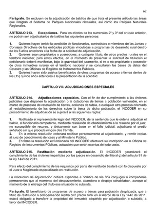 62

Parágrafo. Se excluyen de la adjudicación de baldíos de que trata el presente artículo las áreas
que integran el Sistema de Parques Nacionales Naturales, así como los Parques Naturales
Regionales.

ARTÍCULO 213.       Excepciones. Para los efectos de los numerales 2º y 3º del artículo anterior,
no podrán ser adjudicatarios de baldíos las siguientes personas:

1.      Quienes hayan tenido la condición de funcionarios, contratistas o miembros de las Juntas o
Consejos Directivos de las entidades públicas vinculadas a programas de desarrollo rural dentro
de los 5 años anteriores a la fecha de la solicitud de adjudicación.
2.      Quienes sean propietarios o poseedores, a cualquier título, de otros predios rurales en el
territorio nacional; para estos efectos, en el momento de presentar la solicitud de titulación el
peticionario deberá manifestar, bajo la gravedad del juramento, si es o no propietario o poseedor
de otros inmuebles rurales en el territorio nacional y se consultarán las bases de datos del
Catastro y las Oficinas de Registro de Instrumentos Públicos.
3.      Quienes hayan sido sujetos beneficiarios de otros programas de acceso a tierras dentro de
los (15) quince años anteriores a la presentación de la solicitud.


                       CAPÍTULO VIII. ADJUDICACIONES ESPECIALES


ARTÍCULO 214.       Adjudicaciones especiales. Con el fin de dar cumplimiento a las órdenes
judiciales que disponen la adjudicación o la dotaciones de tierras a población vulnerable, en el
marco de procesos de restitución de tierras, acciones de tutela, o cualquier otro proceso orientado
al restablecimiento de los derechos sobre la tierra de dicha población, el INCODER en su
procedimiento de adjudicación se sujetará a las siguientes reglas:

1.     Notificado el representante legal del INCODER, de la sentencia que le ordena adjudicar el
baldío, el funcionario competente, mediante resolución de obedecimiento a lo resuelto por el juez,
no susceptible de recurso, y únicamente con base en el fallo judicial, adjudicará el predio
señalado sin que proceda ningún otro trámite.
2.     En la misma resolución ordenará notificar personalmente al adjudicatario, y remitir copias
al juez de conocimiento del caso y al Ministerio Público.
3.     En firme la resolución el funcionario del INCODER efectuará su inscripción en la Oficina de
Registro de Instrumentos Públicos, actuación que serán exentas de todo costo.

ARTÍCULO 215. Restitución mediante adjudicación. El INCODER garantizará el
cumplimiento de las órdenes impartidas por los jueces en desarrollo del literal g) del artículo 91 de
la ley 1448 de 2011.

Para efecto del cumplimiento de los requisitos por parte del restituido bastará con lo dispuesto por
el Juez o Magistrado especializado en restitución.

La resolución de adjudicación deberá expedirse a nombre de los dos cónyuges o compañeros
permanentes que al momento del desplazamiento, abandono o despojo cohabitaban, aunque al
momento de la entrega del título esa situación no subsista.

Parágrafo. El beneficiario de programas de acceso a tierras para población desplazada, que a
titulo de restitución o compensación reciba otro predio rural en el marco de la Ley 1448 de 2011,
estará obligado a transferir la propiedad del inmueble adquirido por adjudicación o subsidio, a
favor del INCODER.
 