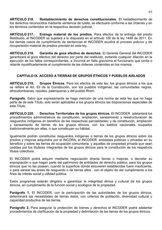 63

ARTÍCULO 216.       Restablecimiento de derechos constitucionales. El restablecimiento de
los derechos reconocidos mediante sentencia de tutela, se efectuará conforme a las órdenes y en
los términos contenidos en la respectiva decisión judicial.

ARTÍCULO 217.       Entrega material de los predios. Para efectos de la entrega del predio
Restituido, el INCODER se sujetará a lo dispuesto en el artículo 100 de la ley 1448 de 2011. En
los demás casos de cumplimiento de sentencias el INCODER acudirá al proceso policivo y de
recuperación material de predios previsto en esta ley.

ARTÍCULO 218.         Garantía de goce efectivo de derechos. El Gerente General del INCODER
garantizará el goce efectivo del derecho por parte del restituido, evitando cualquier dilación en la
ejecución de los fallos correspondientes, e Incurrirá en falta gravísima el funcionario que omita o
retarde injustificadamente el cumplimiento de las órdenes contenidas en los mismos.


    CAPÍTULO IX. ACCESO A TIERRAS DE GRUPOS ÉTNICOS Y PUEBLOS AISLADOS

ARTÍCULO 219.        Grupos Étnicos. Para los efectos de esta ley, los grupos étnicos a los que
se refiere el Art. 63 de la Constitución, son los pueblos indígenas, las comunidades negras,
afrocolombianas, raizales, palenqueras y del pueblo Rrom.

Parágrafo. Salvo que expresamente se haga mención de una norma de esta ley que no haga
parte de de este Título, solo serán aplicables a los grupos étnicos las disposiciones especiales de
este Título.

ARTÍCULO 220.       Derechos Territoriales de los grupos étnicos. El INCODER adelantará los
procedimientos administrativos de constitución, ampliación, saneamiento y reestructuración de
resguardos indígenas en beneficio de las respectivas parcialidades; y de constitución, ampliación
y saneamiento de tierras de los grupos étnicos, con los baldíos nacionales ocupados
tradicionalmente por ellas, o que constituyan su hábitat.

Igualmente podrán constituirse resguardos indígenas o tierras de los grupos étnicos sobre los
predios y mejoras adquiridos por el INCORA, el INCODER, entidades públicas o privadas en su
beneficio y sobre las tierras de ocupación comunitaria, y aquellas de propiedad privada que sean
cedidas por los titulares integrantes de los grupos étnicos para la constitución de los respetivos
títulos colectivos.

El INCODER podrá adquirir mediante negociación directa tierras o mejoras, o decretar su
expropiación o que hagan parte del patrimonio de entidades de derecho público, para los grupos
étnicos que no las posean, cuando la superficie donde estuvieren establecidas fuere insuficiente,
o para sanear las áreas de resguardo o de tierras ellos , con el objeto de dar cumplimiento a los
fines de interés social y utilidad pública.

Estos programas estarán dirigidos a garantizar la integridad étnica y cultural de los grupos
étnicos, en cumplimiento de la función social y ecológica de la propiedad.

Parágrafo 1. El INCODER, con la participación de las autoridades de los grupos étnicos,
determinará las necesidades de tierras éstos, con criterios de población, diversidad cultural y
capacidad productiva de las tierras.

Parágrafo 2. Para asegurar la protección de bienes y derechos el INCODER podrá adelantar
procedimientos de clarificación de la propiedad y delimitación de las tierras de los grupos étnicos.
 