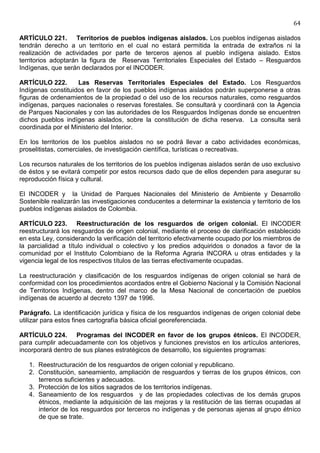 64

ARTÍCULO 221. Territorios de pueblos indígenas aislados. Los pueblos indígenas aislados
tendrán derecho a un territorio en el cual no estará permitida la entrada de extraños ni la
realización de actividades por parte de terceros ajenos al pueblo indígena aislado. Estos
territorios adoptarán la figura de Reservas Territoriales Especiales del Estado – Resguardos
Indígenas, que serán declarados por el INCODER.

ARTÍCULO 222.       Las Reservas Territoriales Especiales del Estado. Los Resguardos
Indígenas constituidos en favor de los pueblos indígenas aislados podrán superponerse a otras
figuras de ordenamientos de la propiedad o del uso de los recursos naturales, como resguardos
indígenas, parques nacionales o reservas forestales. Se consultará y coordinará con la Agencia
de Parques Nacionales y con las autoridades de los Resguardos Indígenas donde se encuentren
dichos pueblos indígenas aislados, sobre la constitución de dicha reserva. La consulta será
coordinada por el Ministerio del Interior.

En los territorios de los pueblos aislados no se podrá llevar a cabo actividades económicas,
proselitistas, comerciales, de investigación científica, turísticas o recreativas.

Los recursos naturales de los territorios de los pueblos indígenas aislados serán de uso exclusivo
de éstos y se evitará competir por estos recursos dado que de ellos dependen para asegurar su
reproducción física y cultural.

El INCODER y la Unidad de Parques Nacionales del Ministerio de Ambiente y Desarrollo
Sostenible realizarán las investigaciones conducentes a determinar la existencia y territorio de los
pueblos indígenas aislados de Colombia.

ARTÍCULO 223. Reestructuración de los resguardos de origen colonial. El INCODER
reestructurará los resguardos de origen colonial, mediante el proceso de clarificación establecido
en esta Ley, considerando la verificación del territorio efectivamente ocupado por los miembros de
la parcialidad a título individual o colectivo y los predios adquiridos o donados a favor de la
comunidad por el Instituto Colombiano de la Reforma Agraria INCORA u otras entidades y la
vigencia legal de los respectivos títulos de las tierras efectivamente ocupadas.

La reestructuración y clasificación de los resguardos indígenas de origen colonial se hará de
conformidad con los procedimientos acordados entre el Gobierno Nacional y la Comisión Nacional
de Territorios Indígenas, dentro del marco de la Mesa Nacional de concertación de pueblos
indígenas de acuerdo al decreto 1397 de 1996.

Parágrafo. La identificación jurídica y física de los resguardos indígenas de origen colonial debe
utilizar para estos fines cartografía básica oficial georeferenciada.

ARTÍCULO 224. Programas del INCODER en favor de los grupos étnicos. El INCODER,
para cumplir adecuadamente con los objetivos y funciones previstos en los artículos anteriores,
incorporará dentro de sus planes estratégicos de desarrollo, los siguientes programas:

   1. Reestructuración de los resguardos de origen colonial y republicano.
   2. Constitución, saneamiento, ampliación de resguardos y tierras de los grupos étnicos, con
      terrenos suficientes y adecuados.
   3. Protección de los sitios sagrados de los territorios indígenas.
   4. Saneamiento de los resguardos y de las propiedades colectivas de los demás grupos
      étnicos, mediante la adquisición de las mejoras y la restitución de las tierras ocupadas al
      interior de los resguardos por terceros no indígenas y de personas ajenas al grupo étnico
      de que se trate.
 