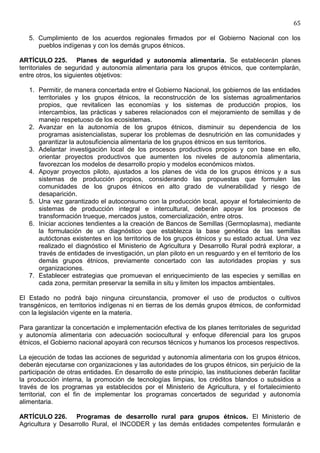 65

   5. Cumplimiento de los acuerdos regionales firmados por el Gobierno Nacional con los
      pueblos indígenas y con los demás grupos étnicos.

ARTÍCULO 225. Planes de seguridad y autonomía alimentaria. Se establecerán planes
territoriales de seguridad y autonomía alimentaria para los grupos étnicos, que contemplarán,
entre otros, los siguientes objetivos:

   1. Permitir, de manera concertada entre el Gobierno Nacional, los gobiernos de las entidades
      territoriales y los grupos étnicos, la reconstrucción de los sistemas agroalimentarios
      propios, que revitalicen las economías y los sistemas de producción propios, los
      intercambios, las prácticas y saberes relacionados con el mejoramiento de semillas y de
      manejo respetuoso de los ecosistemas.
   2. Avanzar en la autonomía de los grupos étnicos, disminuir su dependencia de los
      programas asistencialistas, superar los problemas de desnutrición en las comunidades y
      garantizar la autosuficiencia alimentaria de los grupos étnicos en sus territorios.
   3. Adelantar investigación local de los procesos productivos propios y con base en ello,
      orientar proyectos productivos que aumenten los niveles de autonomía alimentaria,
      favorezcan los modelos de desarrollo propio y modelos económicos mixtos.
   4. Apoyar proyectos piloto, ajustados a los planes de vida de los grupos étnicos y a sus
      sistemas de producción propios, considerando las propuestas que formulen las
      comunidades de los grupos étnicos en alto grado de vulnerabilidad y riesgo de
      desaparición.
   5. Una vez garantizado el autoconsumo con la producción local, apoyar el fortalecimiento de
      sistemas de producción integral e intercultural, deberán apoyar los procesos de
      transformación trueque, mercados justos, comercialización, entre otros.
   6. Iniciar acciones tendientes a la creación de Bancos de Semillas (Germoplasma), mediante
      la formulación de un diagnóstico que establezca la base genética de las semillas
      autóctonas existentes en los territorios de los grupos étnicos y su estado actual. Una vez
      realizado el diagnóstico el Ministerio de Agricultura y Desarrollo Rural podrá explorar, a
      través de entidades de investigación, un plan piloto en un resguardo y en el territorio de los
      demás grupos étnicos, previamente concertado con las autoridades propias y sus
      organizaciones.
   7. Establecer estrategias que promuevan el enriquecimiento de las especies y semillas en
      cada zona, permitan preservar la semilla in situ y limiten los impactos ambientales.

El Estado no podrá bajo ninguna circunstancia, promover el uso de productos o cultivos
transgénicos, en territorios indígenas ni en tierras de los demás grupos étmicos, de conformidad
con la legislación vigente en la materia.

Para garantizar la concertación e implementación efectiva de los planes territoriales de seguridad
y autonomía alimentaria con adecuación sociocultural y enfoque diferencial para los grupos
étnicos, el Gobierno nacional apoyará con recursos técnicos y humanos los procesos respectivos.

La ejecución de todas las acciones de seguridad y autonomía alimentaria con los grupos étnicos,
deberán ejecutarse con organizaciones y las autoridades de los grupos étnicos, sin perjuicio de la
participación de otras entidades. En desarrollo de este principio, las instituciones deberán facilitar
la producción interna, la promoción de tecnologías limpias, los créditos blandos o subsidios a
través de los programas ya establecidos por el Ministerio de Agricultura, y el fortalecimiento
territorial, con el fin de implementar los programas concertados de seguridad y autonomía
alimentaria.

ARTÍCULO 226. Programas de desarrollo rural para grupos étnicos. El Ministerio de
Agricultura y Desarrollo Rural, el INCODER y las demás entidades competentes formularán e
 