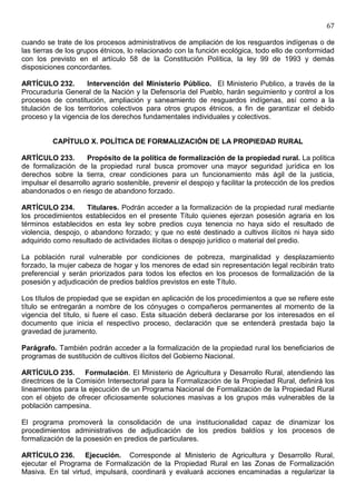 67

cuando se trate de los procesos administrativos de ampliación de los resguardos indígenas o de
las tierras de los grupos étnicos, lo relacionado con la función ecológica, todo ello de conformidad
con los previsto en el artículo 58 de la Constitución Política, la ley 99 de 1993 y demás
disposiciones concordantes.

ARTÍCULO 232.        Intervención del Ministerio Público. El Ministerio Publico, a través de la
Procuraduría General de la Nación y la Defensoría del Pueblo, harán seguimiento y control a los
procesos de constitución, ampliación y saneamiento de resguardos indígenas, así como a la
titulación de los territorios colectivos para otros grupos étnicos, a fin de garantizar el debido
proceso y la vigencia de los derechos fundamentales individuales y colectivos.


          CAPÍTULO X. POLÍTICA DE FORMALIZACIÓN DE LA PROPIEDAD RURAL

ARTÍCULO 233.        Propósito de la política de formalización de la propiedad rural. La política
de formalización de la propiedad rural busca promover una mayor seguridad jurídica en los
derechos sobre la tierra, crear condiciones para un funcionamiento más ágil de la justicia,
impulsar el desarrollo agrario sostenible, prevenir el despojo y facilitar la protección de los predios
abandonados o en riesgo de abandono forzado.

ARTÍCULO 234.        Titulares. Podrán acceder a la formalización de la propiedad rural mediante
los procedimientos establecidos en el presente Título quienes ejerzan posesión agraria en los
términos establecidos en esta ley sobre predios cuya tenencia no haya sido el resultado de
violencia, despojo, o abandono forzado; y que no esté destinado a cultivos ilícitos ni haya sido
adquirido como resultado de actividades ilícitas o despojo jurídico o material del predio.

La población rural vulnerable por condiciones de pobreza, marginalidad y desplazamiento
forzado, la mujer cabeza de hogar y los menores de edad sin representación legal recibirán trato
preferencial y serán priorizados para todos los efectos en los procesos de formalización de la
posesión y adjudicación de predios baldíos previstos en este Título.

Los títulos de propiedad que se expidan en aplicación de los procedimientos a que se refiere este
título se entregarán a nombre de los cónyuges o compañeros permanentes al momento de la
vigencia del título, si fuere el caso. Esta situación deberá declararse por los interesados en el
documento que inicia el respectivo proceso, declaración que se entenderá prestada bajo la
gravedad de juramento.

Parágrafo. También podrán acceder a la formalización de la propiedad rural los beneficiarios de
programas de sustitución de cultivos ilícitos del Gobierno Nacional.

ARTÍCULO 235. Formulación. El Ministerio de Agricultura y Desarrollo Rural, atendiendo las
directrices de la Comisión Intersectorial para la Formalización de la Propiedad Rural, definirá los
lineamientos para la ejecución de un Programa Nacional de Formalización de la Propiedad Rural
con el objeto de ofrecer oficiosamente soluciones masivas a los grupos más vulnerables de la
población campesina.

El programa promoverá la consolidación de una institucionalidad capaz de dinamizar los
procedimientos administrativos de adjudicación de los predios baldíos y los procesos de
formalización de la posesión en predios de particulares.

ARTÍCULO 236. Ejecución. Corresponde al Ministerio de Agricultura y Desarrollo Rural,
ejecutar el Programa de Formalización de la Propiedad Rural en las Zonas de Formalización
Masiva. En tal virtud, impulsará, coordinará y evaluará acciones encaminadas a regularizar la
 