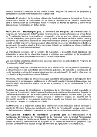68

tenencia individual y colectiva de los predios rurales, asegurar los derechos de propiedad y
consolidar una cultura de formalización de la propiedad.

Parágrafo. El Ministerio de Agricultura y Desarrollo Rural seleccionará y declarará las Zonas de
Formalización Masiva de conformidad con los criterios definidos por la Comisión Intersectorial
para la Formalización de la Propiedad Rural y señalará las fechas de apertura y cierre de las
actividades de formalización en dichas zonas.


ARTÍCULO 237. Metodologías para la ejecución del Programa de Formalización. El
Programa de Formalización de la Propiedad Rural diseñará y aplicará oficiosamente en las Zonas
de Formalización Masiva, durante el lapso comprendido entre su apertura y cierre, metodologías
públicas, integrales y participativas para construir y validar la información física, jurídica, social y
económica de cada predio, actualizar en campo la información predial y consolidar los conceptos
técnico-jurídicos respectivos necesarios para adelantar los procesos de adjudicación de baldíos y
saneamiento de predios privados. Estos conceptos deberán ser avalados por el responsable del
Programa de Formalización en la Zona.

La metodología adoptada por el Ministro de Agricultura y Desarrollo Rural coordinará las
actividades a cargo de los diferentes órganos y entidades que participan en la formalización
masiva y de aquellas que proveen información para dichos procesos.

Las autoridades catastrales articularán sus planes de acción con las actividades del Programa de
Formalización de la Propiedad.

La metodología tendrá en cuenta la articulación de la formalización con los procesos catastrales y
la obligatoriedad de las autoridades administrativas, judiciales, de notariado y conciliadores de
remitir los actos jurídicos de transferencia de dominio, de adjudicación de baldíos y las actas de
conciliación al Registro de Instrumentos Públicos.

Así mismo, incluirá etapas de amplio despliegue publicitario para propiciar la participación de la
comunidad en la construcción y validación de la información predial, inclusive de las personas que
teniendo algún interés en los predios que se van a formalizar no se encuentren en la Zona de
Formalización.

Agotadas las etapas de consolidación y divulgación de la información predial recaudada, el
Programa de Formalización de la Propiedad Rural remitirá a la Unidad Administrativa Especial de
Gestión de Restitución de Tierras Despojadas la información obtenida sobre el predio que haya
sido objeto de desplazamiento forzado, despojo o abandono forzado, de acuerdo con la
información existente en los registros pertinentes o aquella que hubiere sido suministrada al
Programa en campo o por cualquier otro medio.

PARÁGRAFO. En la exposición pública de la información predial recaudada deberá participar el
agente del Ministerio Público con jurisdicción en la Zona de Formalización Masiva, quien velará
por la transparencia y el debido proceso de las actuaciones administrativas que allí se realicen.

ARTÍCULO 238. Sistema de Información Geográfica para la Formalización y la
Restitución. El Programa de Formalización de la Propiedad Rural, la Unidad Administrativa
Especial de Gestión de Restitución de Tierras Despojadas y, en general, las políticas públicas en
materia de tierras y desarrollo rural se apoyarán en un sistema de información geográfica cuya
creación y mantenimiento estarán a cargo del Ministerio de Agricultura y Desarrollo Rural.
 