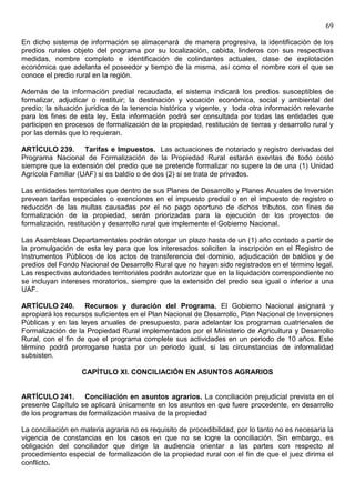 69

En dicho sistema de información se almacenará de manera progresiva, la identificación de los
predios rurales objeto del programa por su localización, cabida, linderos con sus respectivas
medidas, nombre completo e identificación de colindantes actuales, clase de explotación
económica que adelanta el poseedor y tiempo de la misma, así como el nombre con el que se
conoce el predio rural en la región.

Además de la información predial recaudada, el sistema indicará los predios susceptibles de
formalizar, adjudicar o restituir; la destinación y vocación económica, social y ambiental del
predio; la situación jurídica de la tenencia histórica y vigente, y toda otra información relevante
para los fines de esta ley. Esta información podrá ser consultada por todas las entidades que
participen en procesos de formalización de la propiedad, restitución de tierras y desarrollo rural y
por las demás que lo requieran.

ARTÍCULO 239. Tarifas e Impuestos. Las actuaciones de notariado y registro derivadas del
Programa Nacional de Formalización de la Propiedad Rural estarán exentas de todo costo
siempre que la extensión del predio que se pretende formalizar no supere la de una (1) Unidad
Agrícola Familiar (UAF) si es baldío o de dos (2) si se trata de privados.

Las entidades territoriales que dentro de sus Planes de Desarrollo y Planes Anuales de Inversión
prevean tarifas especiales o exenciones en el impuesto predial o en el impuesto de registro o
reducción de las multas causadas por el no pago oportuno de dichos tributos, con fines de
formalización de la propiedad, serán priorizadas para la ejecución de los proyectos de
formalización, restitución y desarrollo rural que implemente el Gobierno Nacional.

Las Asambleas Departamentales podrán otorgar un plazo hasta de un (1) año contado a partir de
la promulgación de esta ley para que los interesados soliciten la inscripción en el Registro de
Instrumentos Públicos de los actos de transferencia del dominio, adjudicación de baldíos y de
predios del Fondo Nacional de Desarrollo Rural que no hayan sido registrados en el término legal.
Las respectivas autoridades territoriales podrán autorizar que en la liquidación correspondiente no
se incluyan intereses moratorios, siempre que la extensión del predio sea igual o inferior a una
UAF.

ARTÍCULO 240. Recursos y duración del Programa. El Gobierno Nacional asignará y
apropiará los recursos suficientes en el Plan Nacional de Desarrollo, Plan Nacional de Inversiones
Públicas y en las leyes anuales de presupuesto, para adelantar los programas cuatrienales de
Formalización de la Propiedad Rural implementados por el Ministerio de Agricultura y Desarrollo
Rural, con el fin de que el programa complete sus actividades en un periodo de 10 años. Este
término podrá prorrogarse hasta por un periodo igual, si las circunstancias de informalidad
subsisten.

                   CAPÍTULO XI. CONCILIACIÓN EN ASUNTOS AGRARIOS


ARTÍCULO 241. Conciliación en asuntos agrarios. La conciliación prejudicial prevista en el
presente Capítulo se aplicará únicamente en los asuntos en que fuere procedente, en desarrollo
de los programas de formalización masiva de la propiedad

La conciliación en materia agraria no es requisito de procedibilidad, por lo tanto no es necesaria la
vigencia de constancias en los casos en que no se logre la conciliación. Sin embargo, es
obligación del conciliador que dirige la audiencia orientar a las partes con respecto al
procedimiento especial de formalización de la propiedad rural con el fin de que el juez dirima el
conflicto.
 