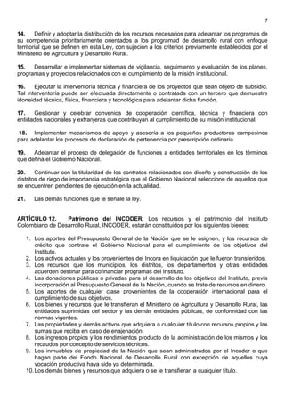 7

14.     Definir y adoptar la distribución de los recursos necesarios para adelantar los programas de
su competencia prioritariamente orientados a los programad de desarrollo rural con enfoque
territorial que se definen en esta Ley, con sujeción a los criterios previamente establecidos por el
Ministerio de Agricultura y Desarrollo Rural.

15.   Desarrollar e implementar sistemas de vigilancia, seguimiento y evaluación de los planes,
programas y proyectos relacionados con el cumplimiento de la misión institucional.

16.    Ejecutar la interventoría técnica y financiera de los proyectos que sean objeto de subsidio.
Tal interventoría puede ser efectuada directamente o contratada con un tercero que demuestre
idoneidad técnica, física, financiera y tecnológica para adelantar dicha función.

17.   Gestionar y celebrar convenios de cooperación científica, técnica y financiera con
entidades nacionales y extranjeras que contribuyan al cumplimiento de su misión institucional.

18. Implementar mecanismos de apoyo y asesoría a los pequeños productores campesinos
para adelantar los procesos de declaración de pertenencia por prescripción ordinaria.

19.   Adelantar el proceso de delegación de funciones a entidades territoriales en los términos
que defina el Gobierno Nacional.

20.     Continuar con la titularidad de los contratos relacionados con diseño y construcción de los
distritos de riego de importancia estratégica que el Gobierno Nacional seleccione de aquellos que
se encuentren pendientes de ejecución en la actualidad.

21.      Las demás funciones que le señale la ley.


ARTÍCULO 12.     Patrimonio del INCODER. Los recursos y el patrimonio del Instituto
Colombiano de Desarrollo Rural, INCODER, estarán constituidos por los siguientes bienes:

      1. Los aportes del Presupuesto General de la Nación que se le asignen, y los recursos de
          crédito que contrate el Gobierno Nacional para el cumplimiento de los objetivos del
          Instituto.
      2. Los activos actuales y los provenientes del Incora en liquidación que le fueron transferidos.
      3. Los recursos que los municipios, los distritos, los departamentos y otras entidades
          acuerden destinar para cofinanciar programas del Instituto.
      4. Las donaciones públicas o privadas para el desarrollo de los objetivos del Instituto, previa
          incorporación al Presupuesto General de la Nación, cuando se trate de recursos en dinero.
      5. Los aportes de cualquier clase provenientes de la cooperación internacional para el
          cumplimiento de sus objetivos.
      6. Los bienes y recursos que le transfieran el Ministerio de Agricultura y Desarrollo Rural, las
          entidades suprimidas del sector y las demás entidades públicas, de conformidad con las
          normas vigentes.
      7. Las propiedades y demás activos que adquiera a cualquier título con recursos propios y las
          sumas que reciba en caso de enajenación.
      8. Los ingresos propios y los rendimientos producto de la administración de los mismos y los
          recaudos por concepto de servicios técnicos.
      9. Los inmuebles de propiedad de la Nación que sean administrados por el Incoder o que
          hagan parte del Fondo Nacional de Desarrollo Rural con excepción de aquellos cuya
          vocación productiva haya sido ya determinada.
      10. Los demás bienes y recursos que adquiera o se le transfieran a cualquier título.
 