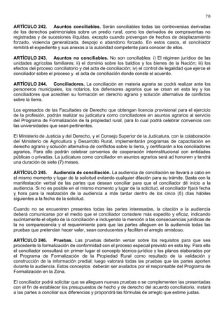70

ARTÍCULO 242. Asuntos conciliables. Serán conciliables todas las controversias derivadas
de los derechos patrimoniales sobre un predio rural, como los derivados de compraventas no
registradas y de sucesiones ilíquidas, excepto cuando provengan de hechos de desplazamiento
forzado, violencia generalizada, despojo o abandono forzado. En estos casos, el conciliador
remitirá el expediente y sus anexos a la autoridad competente para conocer de ellos.

ARTÍCULO 243. Asuntos no conciliables. No son conciliables: i) El régimen jurídico de las
unidades agrícolas familiares; ii) el dominio sobre los baldíos y los bienes de la Nación; iii) los
efectos del proceso conciliatorio y del acta de conciliación; iv) el control de legalidad que ejerce el
conciliador sobre el proceso y el acta de conciliación donde conste el acuerdo.

ARTÍCULO 244. Conciliadores. La conciliación en materia agraria se podrá realizar ante los
personeros municipales, los notarios, los defensores agrarios que se crean en esta ley y los
conciliadores que acrediten su formación en derecho agrario y solución alternativa de conflictos
sobre la tierra.

Los egresados de las Facultades de Derecho que obtengan licencia provisional para el ejercicio
de la profesión, podrán realizar su judicatura como conciliadores en asuntos agrarios al servicio
del Programa de Formalización de la propiedad rural, para lo cual podrá celebrar convenios con
las universidades que sean pertinentes.

El Ministerio de Justicia y del Derecho, y el Consejo Superior de la Judicatura, con la colaboración
del Ministerio de Agricultura y Desarrollo Rural, implementarán programas de capacitación en
derecho agrario y solución alternativa de conflictos sobre la tierra, y certificarán a los conciliadores
agrarios. Para ello podrán celebrar convenios de cooperación interinstitucional con entidades
públicas o privadas. La judicatura como conciliador en asuntos agrarios será ad honorem y tendrá
una duración de siete (7) meses.

ARTÍCULO 245. Audiencia de conciliación. La audiencia de conciliación se llevará a cabo en
el mismo momento y lugar de la solicitud evitando cualquier dilación para su trámite. Basta con la
manifestación verbal de las partes que desean conciliar para que el conciliador dé inicio a la
audiencia. Si no es posible en el mismo momento y lugar de la solicitud, el conciliador fijará fecha
y hora para la realización de la audiencia a más tardar dentro de los cinco (5) días hábiles
siguientes a la fecha de la solicitud.

Cuando no se encuentren presentes todas las partes interesadas, la citación a la audiencia
deberá comunicarse por el medio que el conciliador considere más expedito y eficaz, indicando
sucintamente el objeto de la conciliación e incluyendo la mención a las consecuencias jurídicas de
la no comparecencia y el requerimiento para que las partes alleguen en la audiencia todas las
pruebas que pretendan hacer valer, sean conducentes y faciliten el arreglo amistoso.

ARTÍCULO 246. Pruebas. Las pruebas deberán versar sobre los requisitos para que sea
procedente la formalización de conformidad con el proceso especial previsto en esta ley. Para ello
el conciliador consultará en primer lugar el concepto técnico-jurídico y los planos elaborados por
el Programa de Formalización de la Propiedad Rural como resultado de la validación y
construcción de la información predial; luego valorará todas las pruebas que las partes aporten
durante la audiencia. Estos conceptos deberán ser avalados por el responsable del Programa de
Formalización en la Zona.

El conciliador podrá solicitar que se alleguen nuevas pruebas o se complementen las presentadas
con el fin de establecer los presupuestos de hecho y de derecho del acuerdo conciliatorio, instará
a las partes a conciliar sus diferencias y propondrá las fórmulas de arreglo que estime justas.
 