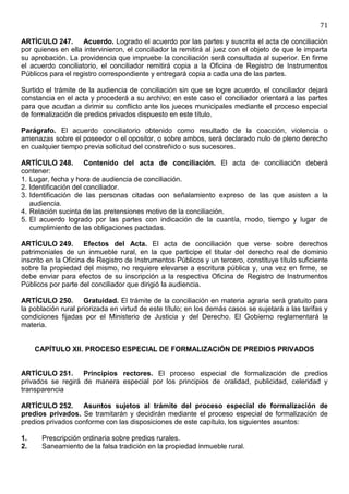 71

ARTÍCULO 247. Acuerdo. Logrado el acuerdo por las partes y suscrita el acta de conciliación
por quienes en ella intervinieron, el conciliador la remitirá al juez con el objeto de que le imparta
su aprobación. La providencia que impruebe la conciliación será consultada al superior. En firme
el acuerdo conciliatorio, el conciliador remitirá copia a la Oficina de Registro de Instrumentos
Públicos para el registro correspondiente y entregará copia a cada una de las partes.

Surtido el trámite de la audiencia de conciliación sin que se logre acuerdo, el conciliador dejará
constancia en el acta y procederá a su archivo; en este caso el conciliador orientará a las partes
para que acudan a dirimir su conflicto ante los jueces municipales mediante el proceso especial
de formalización de predios privados dispuesto en este título.

Parágrafo. El acuerdo conciliatorio obtenido como resultado de la coacción, violencia o
amenazas sobre el poseedor o el opositor, o sobre ambos, será declarado nulo de pleno derecho
en cualquier tiempo previa solicitud del constreñido o sus sucesores.

ARTÍCULO 248. Contenido del acta de conciliación. El acta de conciliación deberá
contener:
1. Lugar, fecha y hora de audiencia de conciliación.
2. Identificación del conciliador.
3. Identificación de las personas citadas con señalamiento expreso de las que asisten a la
   audiencia.
4. Relación sucinta de las pretensiones motivo de la conciliación.
5. El acuerdo logrado por las partes con indicación de la cuantía, modo, tiempo y lugar de
   cumplimiento de las obligaciones pactadas.

ARTÍCULO 249. Efectos del Acta. El acta de conciliación que verse sobre derechos
patrimoniales de un inmueble rural, en la que participe el titular del derecho real de dominio
inscrito en la Oficina de Registro de Instrumentos Públicos y un tercero, constituye título suficiente
sobre la propiedad del mismo, no requiere elevarse a escritura pública y, una vez en firme, se
debe enviar para efectos de su inscripción a la respectiva Oficina de Registro de Instrumentos
Públicos por parte del conciliador que dirigió la audiencia.

ARTÍCULO 250. Gratuidad. El trámite de la conciliación en materia agraria será gratuito para
la población rural priorizada en virtud de este título; en los demás casos se sujetará a las tarifas y
condiciones fijadas por el Ministerio de Justicia y del Derecho. El Gobierno reglamentará la
materia.


     CAPÍTULO XII. PROCESO ESPECIAL DE FORMALIZACIÓN DE PREDIOS PRIVADOS


ARTÍCULO 251. Principios rectores. El proceso especial de formalización de predios
privados se regirá de manera especial por los principios de oralidad, publicidad, celeridad y
transparencia

ARTÍCULO 252. Asuntos sujetos al trámite del proceso especial de formalización de
predios privados. Se tramitarán y decidirán mediante el proceso especial de formalización de
predios privados conforme con las disposiciones de este capítulo, los siguientes asuntos:

1.    Prescripción ordinaria sobre predios rurales.
2.    Saneamiento de la falsa tradición en la propiedad inmueble rural.
 