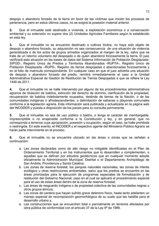73

despojo o abandono forzado de la tierra en favor de las víctimas que inicien los procesos de
pertenencia, pero en estos últimos casos, no se exigirá la posesión material anterior.

2.    Que el inmueble esté destinado a vivienda, a explotación económica o a conservación
ambiental y su extensión no supere dos (2) Unidades Agrícolas Familiares según lo establecido
en esta ley.

3.      Que el inmueble no se encuentre destinado a cultivos ilícitos, no haya sido objeto de
despojo o abandono forzado, su adquisición no sea consecuencia de una situación de violencia
generalizada o de los actos de grupos armados organizados al margen de la ley, salvo que se
trate de un retorno voluntario del despojado o de quien abandonó forzosamente la tierra. El juez
verificará esta situación en las bases de datos del Sistema Información de Población Desplazada-
SIPOD-, Registro Único de Predios y Territorios Abandonados -RUPTA-, Registro Único de
Población Desplazada –RUPD-, Registro de tierras despojadas o abandonadas forzosamente y
en el folio de matrícula correspondiente. En cualquier caso en que el juez advierta una situación
de despojo o abandono forzado del predio, remitirá inmediatamente el caso a la Unidad
Administrativa Especial de Gestión de Restitución de Tierras Despojadas a que se refiere la Ley
1448 de 2011.

4.     Que el inmueble no se halle intervenido por alguno de los procedimientos administrativos
agrarios de titulación de baldíos, extinción del derecho de dominio, clarificación de la propiedad,
recuperación de baldíos indebidamente ocupados, deslinde de tierras de la Nación, o de las
comunidades indígenas o afrodescendientes, o delimitación de sabanas o playones comunales
conforme a la legislación agraria. Esta información será publicada y actualizada en la página web
del INCODER y puesta a disposición de los jueces para su consulta permanente.

5.      Que el inmueble no sea de uso público o baldío, o tenga el carácter de inembargable,
imprescriptible o no enajenable conforme a la Constitución y ley, y en general, que no
corresponda a terrenos cuya apropiación, posesión u ocupación, según el caso, se halle prohibida
o restringida. En este evento, el INCODER y el respectivo agente del Ministerio Público Agrario se
harán parte interviniente en el proceso.

6.     Que el inmueble no se encuentre ubicado en las áreas o zonas que se señalan a
continuación:

      a. Las zonas declaradas como de alto riesgo no mitigable identificadas en el Plan de
         Ordenamiento Territorial y en los instrumentos que lo desarrollen y complementen, o
         aquellas que se definan por estudios geotécnicos que en cualquier momento adopte
         oficialmente la Administración Municipal, Distrital o el Departamento Archipiélago de
         San Andrés, Providencia y Santa Catalina;
      b. Las zonas de reserva forestal, los parques naturales nacionales, las zonas de interés
         ecológico u otras restricciones ambientales, salvo que los predios se encuentre en las
         áreas priorizadas para la ejecución de programas especiales de formalización y de
         restitución del Gobierno Nacional, caso en el cual se aplicará el procedimiento especial
         para el uso de estas áreas dentro de la zona de reserva forestal;
      c. Las áreas de resguardo indígena o de propiedad colectiva de las comunidades negras u
         otros grupos étnicos;
      d. Las zonas de cantera que hayan sufrido grave deterioro físico, hasta tanto adelanten un
         manejo especial de recomposición geomorfológica de su suelo que las habilite para el
         desarrollo urbano y,
      e. Las construcciones que se encuentren total o parcialmente en terrenos afectados por
         obra pública de conformidad con el artículo 37 de la Ley 9ª de 1989.
 