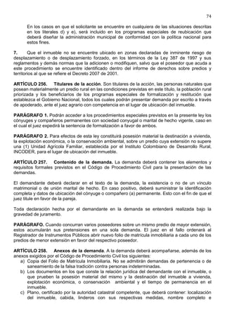 74

      En los casos en que el solicitante se encuentre en cualquiera de las situaciones descritas
      en los literales d) y e), será incluido en los programas especiales de reubicación que
      deberá diseñar la administración municipal de conformidad con la política nacional para
      estos fines.

7.      Que el inmueble no se encuentre ubicado en zonas declaradas de inminente riesgo de
desplazamiento o de desplazamiento forzado, en los términos de la Ley 387 de 1997 y sus
reglamentos y demás normas que la adicionen o modifiquen, salvo que el poseedor que acuda a
este procedimiento se encuentre identificado dentro del informe de derechos sobre predios y
territorios al que se refiere el Decreto 2007 de 2001.

ARTÍCULO 256. Titulares de la acción. Son titulares de la acción, las personas naturales que
posean materialmente un predio rural en las condiciones previstas en este título, la población rural
priorizada y los beneficiarios de los programas especiales de formalización y restitución que
establezca el Gobierno Nacional, todos los cuales podrán presentar demanda por escrito a través
de apoderado, ante el juez agrario con competencia en el lugar de ubicación del inmueble.

PARÁGRAFO 1. Podrán acceder a los procedimientos especiales previstos en la presente ley los
cónyuges y compañeros permanentes con sociedad conyugal o marital de hecho vigente, caso en
el cual el juez expedirá la sentencia de formalización a favor de ambos.

PARÁGRAFO 2. Para efectos de esta ley constituirá posesión material la destinación a vivienda,
la explotación económica, o la conservación ambiental, sobre un predio cuya extensión no supere
una (1) Unidad Agrícola Familiar, establecida por el Instituto Colombiano de Desarrollo Rural,
INCODER, para el lugar de ubicación del inmueble.

ARTÍCULO 257. Contenido de la demanda. La demanda deberá contener los elementos y
requisitos formales previstos en el Código de Procedimiento Civil para la presentación de las
demandas.

El demandante deberá declarar en el texto de la demanda, la existencia o no de un vínculo
matrimonial o de unión marital de hecho. En caso positivo, deberá suministrar la identificación
completa y datos de ubicación del cónyuge o compañero (a) permanente. Esto con el fin de que el
juez titule en favor de la pareja.

Toda declaración hecha por el demandante en la demanda se entenderá realizada bajo la
gravedad de juramento.

PARÁGRAFO. Cuando concurran varios poseedores sobre un mismo predio de mayor extensión,
estos acumularán sus pretensiones en una sola demanda. El juez en el fallo ordenará al
Registrador de Instrumentos Públicos abrir nuevo folio de matrícula inmobiliaria a cada uno de los
predios de menor extensión en favor del respectivo poseedor.

ARTÍCULO 258. Anexos de la demanda. A la demanda deberá acompañarse, además de los
anexos exigidos por el Código de Procedimiento Civil los siguientes:
   a) Copia del Folio de Matrícula Inmobiliaria. No se admitirán demandas de pertenencia o de
      saneamiento de la falsa tradición contra personas indeterminadas.
   b) Los documentos en los que conste la relación jurídica del demandante con el inmueble, o
      que prueben la posesión material del mismo y la destinación del inmueble a vivienda,
      explotación económica, o conservación ambiental y el tiempo de permanencia en el
      inmueble.
   c) Plano, certificado por la autoridad catastral competente, que deberá contener: localización
      del inmueble, cabida, linderos con sus respectivas medidas, nombre completo e
 