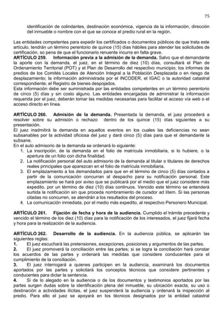 75

       identificación de colindantes, destinación económica, vigencia de la información, dirección
       del inmueble o nombre con el que se conoce el predio rural en la región.

Las entidades competentes para expedir los certificados o documentos públicos de que trata este
artículo, tendrán un término perentorio de quince (15) días hábiles para atender las solicitudes de
certificación, so pena de que el funcionario renuente incurra en falta grave.
ARTÍCULO 259. Información previa a la admisión de la demanda. Salvo que el demandante
la aporte con la demanda, el juez, en el término de diez (10) días, consultará el Plan de
Ordenamiento Territorial (POT) y el Plan de Desarrollo del respectivo municipio; los informes de
predios de los Comités Locales de Atención Integral a la Población Desplazada o en riesgo de
desplazamiento; la información administrada por el INCODER, el IGAC o la autoridad catastral
correspondiente; el Registro de bienes despojados.
Esta información debe ser suministrada por las entidades competentes en un término perentorio
de cinco (5) días y sin costo alguno. Las entidades encargadas de administrar la información
requerida por el juez, deberán tomar las medidas necesarias para facilitar el acceso vía web o el
acceso directo en línea.

ARTÍCULO 260. Admisión de la demanda. Presentada la demanda, el juez procederá a
resolver sobre su admisión o rechazo dentro de los quince (15) días siguientes a su
presentación.
El juez inadmitirá la demanda en aquellos eventos en los cuales las deficiencias no sean
subsanables por la actividad oficiosa del juez y dará cinco (5) días para que el demandante la
subsane.
En el auto admisorio de la demanda se ordenará lo siguiente:
   1. La inscripción, de la demanda en el folio de matrícula inmobiliaria, si lo hubiere, o la
       apertura de un folio con dicha finalidad.
   2. La notificación personal del auto admisorio de la demanda al titular o titulares de derechos
       reales principales que aparezcan en el folio de matrícula inmobiliaria.
   3. El emplazamiento a los demandados para que en el término de cinco (5) días contados a
       partir de la comunicación concurran al despacho para su notificación personal. Este
       emplazamiento se hará por aviso que se publicará por el medio que el juez considere más
       expedito, por un término de diez (10) días continuos. Vencido este término se entenderá
       surtida la notificación sin que proceda nombramiento de curador ad lítem. Si las personas
       citadas no concurren, se atendrán a los resultados del proceso.
   4. La comunicación inmediata, por el medio más expedito, al respectivo Personero Municipal.

ARTÍCULO 261. Fijación de fecha y hora de la audiencia. Cumplido el trámite precedente y
vencido el término de los diez (10) días para la notificación de los interesados, el juez fijará fecha
y hora para la realización de la audiencia.

ARTÍCULO 262. Desarrollo de la audiencia. En la audiencia pública, se aplicarán las
siguientes reglas:
1.     El juez escuchará las pretensiones, excepciones, posiciones y argumentos de las partes.
2.     El juez promoverá la conciliación entre las partes; si se logra la conciliación hará constar
los acuerdos de las partes y ordenará las medidas que considere conducentes para el
cumplimiento de la conciliación.
3.     El juez interrogará a quienes participen en la audiencia, examinará los documentos
aportados por las partes y solicitará los conceptos técnicos que considere pertinentes y
conducentes para dictar la sentencia.
4.     Si de lo alegado en la audiencia o de los documentos y testimonios aportados por las
partes surgen dudas sobre la identificación plena del inmueble, su ubicación exacta, su uso o
destinación a actividades ilícitas, el juez suspenderá la audiencia y ordenará la inspección al
predio. Para ello el juez se apoyará en los técnicos designados por la entidad catastral
 