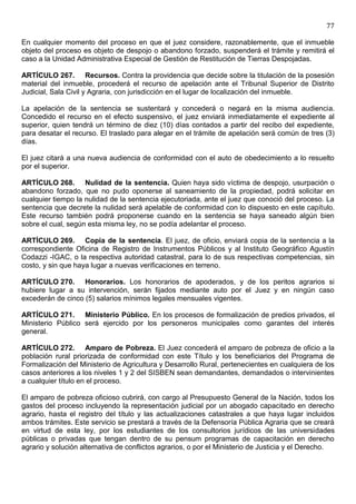 77

En cualquier momento del proceso en que el juez considere, razonablemente, que el inmueble
objeto del proceso es objeto de despojo o abandono forzado, suspenderá el trámite y remitirá el
caso a la Unidad Administrativa Especial de Gestión de Restitución de Tierras Despojadas.

ARTÍCULO 267. Recursos. Contra la providencia que decide sobre la titulación de la posesión
material del inmueble, procederá el recurso de apelación ante el Tribunal Superior de Distrito
Judicial, Sala Civil y Agraria, con jurisdicción en el lugar de localización del inmueble.

La apelación de la sentencia se sustentará y concederá o negará en la misma audiencia.
Concedido el recurso en el efecto suspensivo, el juez enviará inmediatamente el expediente al
superior, quien tendrá un término de diez (10) días contados a partir del recibo del expediente,
para desatar el recurso. El traslado para alegar en el trámite de apelación será común de tres (3)
días.

El juez citará a una nueva audiencia de conformidad con el auto de obedecimiento a lo resuelto
por el superior.

ARTÍCULO 268. Nulidad de la sentencia. Quien haya sido víctima de despojo, usurpación o
abandono forzado, que no pudo oponerse al saneamiento de la propiedad, podrá solicitar en
cualquier tiempo la nulidad de la sentencia ejecutoriada, ante el juez que conoció del proceso. La
sentencia que decrete la nulidad será apelable de conformidad con lo dispuesto en este capítulo.
Este recurso también podrá proponerse cuando en la sentencia se haya saneado algún bien
sobre el cual, según esta misma ley, no se podía adelantar el proceso.

ARTÍCULO 269. Copia de la sentencia. El juez, de oficio, enviará copia de la sentencia a la
correspondiente Oficina de Registro de Instrumentos Públicos y al Instituto Geográfico Agustín
Codazzi -IGAC, o la respectiva autoridad catastral, para lo de sus respectivas competencias, sin
costo, y sin que haya lugar a nuevas verificaciones en terreno.

ARTÍCULO 270. Honorarios. Los honorarios de apoderados, y de los peritos agrarios si
hubiere lugar a su intervención, serán fijados mediante auto por el Juez y en ningún caso
excederán de cinco (5) salarios mínimos legales mensuales vigentes.

ARTÍCULO 271. Ministerio Público. En los procesos de formalización de predios privados, el
Ministerio Público será ejercido por los personeros municipales como garantes del interés
general.

ARTÍCULO 272. Amparo de Pobreza. El Juez concederá el amparo de pobreza de oficio a la
población rural priorizada de conformidad con este Título y los beneficiarios del Programa de
Formalización del Ministerio de Agricultura y Desarrollo Rural, pertenecientes en cualquiera de los
casos anteriores a los niveles 1 y 2 del SISBEN sean demandantes, demandados o intervinientes
a cualquier título en el proceso.

El amparo de pobreza oficioso cubrirá, con cargo al Presupuesto General de la Nación, todos los
gastos del proceso incluyendo la representación judicial por un abogado capacitado en derecho
agrario, hasta el registro del título y las actualizaciones catastrales a que haya lugar incluidos
ambos trámites. Este servicio se prestará a través de la Defensoría Pública Agraria que se creará
en virtud de esta ley, por los estudiantes de los consultorios jurídicos de las universidades
públicas o privadas que tengan dentro de su pensum programas de capacitación en derecho
agrario y solución alternativa de conflictos agrarios, o por el Ministerio de Justicia y el Derecho.
 