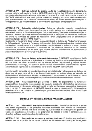 79

ARTÍCULO 277. Entrega material del predio objeto de restablecimiento del derecho. La
entrega material del predio la hará el INCODER dentro de los diez (10) días siguientes a la
ejecutoria del acto administrativo que restablece el derecho. Si el predio se encuentra ocupado, el
INCODER solicitará al alcalde municipal que proceda al desalojo y adopte las medidas necesarias
para el cumplimiento de la decisión administrativa dentro del mismo término señalado para la
entrega material, de conformidad con el procedimiento establecido en la presente ley.


ARTÍCULO 278. Actuación administrativa. Antes de adelantar cualquier procedimiento
administrativo, el funcionario deberá verificar que el predio no haya sido objeto de despojo y para
ello deberá solicitar al Sistema de Registro Único de Predios y Territorios Abandonados por la
Violencia - RUPTA los cruces de información respecto de la inscripción de medidas de protección
del predio y a la Unidad de Gestión de Restitución Tierras Despojadas sobre las solicitudes de
registro del predio de la Ley 1448 de 2011.
Igualmente, el funcionario debe verificar con Acción Social, el Sistema de Alertas Tempranas de
la Defensoría del Pueblo y el Personero del municipio de jurisdicción del predio o cualquier otro
medio eficaz para el efecto, si el adjudicatario es desplazado por la violencia o se produjo una
situación de violación sistemática o amenaza de los derechos humanos o del derecho
internacional humanitario en la zona, que hubiera afectado directamente al adjudicatario y
producido el abandono o el despojo de sus tierras.


ARTÍCULO 279. Base de datos y sistema de información. El INCODER, en el término de (2)
dos años contados a partir de la vigencia de la presente ley, tendrá a su cargo la implementación
de una base de datos actualizada de los bienes fiscales adjudicables y bienes fiscales
patrimoniales a su cargo, así como el estado de los procedimientos administrativos agrarios
adelantados en vigencia de la presente ley, por el extinto INCORA o el INCODER.

La información contenida en expedientes deberá ser digitalizada y almacenada en la base de
datos que se cree para tal fin y se deberá implementar un sistema eficaz de consulta de
procedimientos administrativos agrarios para las partes o sus apoderados, así como de acceso a
los expedientes físicos. Se deberá priorizar y diferenciar la información referente a víctimas.

ARTÍCULO 280. Responsabilidad por pérdida o daño de expedientes. El funcionario
responsable de la custodia y conservación de cualquier expediente administrativo agrario donde
haya intervenido o intervengan víctimas incurrirá en falta gravísima por su pérdida o destrucción
total o parcial. En estos casos, el INCODER llevará a cabo la reconstrucción del expediente
perdido o dañado, de conformidad con las reglas generales establecidas para tal fin en el Código
de Procedimiento Civil.


                 CAPÍTULO XIV. ACCESO A TIERRAS PARA EXTRANJEROS


ARTÍCULO 281. Restricción a la adjudicación de baldíos. Los terrenos baldíos de la Nación
sólo serán adjudicados a las personas naturales nacionales que reúnan las condiciones
establecidas en el artículo 144 de la presente ley. En tal virtud, los extranjeros no podrán ser
sujetos de adjudicación de baldíos o de programas de acceso a tierras ni concesionarios de
derechos reales de superficie sobre dichos terrenos.

ARTÍCULO 282. Restricciones en costas y regiones limítrofes. El dominio, uso, usufructo y
derecho real de superficie de las tierras ubicadas en las costas nacionales y en las regiones
 