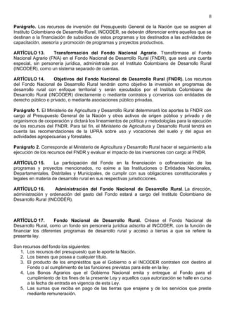 8

Parágrafo. Los recursos de inversión del Presupuesto General de la Nación que se asignen al
Instituto Colombiano de Desarrollo Rural, INCODER, se deberán diferenciar entre aquellos que se
destinan a la financiación de subsidios de estos programas y los destinados a las actividades de
capacitación, asesoría y promoción de programas y proyectos productivos.

ARTÍCULO 13.       Transformación del Fondo Nacional Agrario. Transfórmase el Fondo
Nacional Agrario (FNA) en el Fondo Nacional de Desarrollo Rural (FNDR), que será una cuenta
especial, sin personería jurídica, administrada por el Instituto Colombiano de Desarrollo Rural
(INCODER), como un sistema separado de cuentas.

ARTÍCULO 14.        Objetivos del Fondo Nacional de Desarrollo Rural (FNDR). Los recursos
del Fondo Nacional de Desarrollo Rural tendrán como objetivo la inversión en programas de
desarrollo rural con enfoque territorial y serán ejecutados por el Instituto Colombiano de
Desarrollo Rural (INCODER) directamente o mediante contratos y convenios con entidades de
derecho público o privado, o mediante asociaciones público privadas.

Parágrafo 1. El Ministerio de Agricultura y Desarrollo Rural determinará los aportes la FNDR con
cargo al Presupuesto General de la Nación y otros activos de origen público y privado y de
organismos de cooperación y dictará los lineamientos de política y metodologías para la ejecución
de los recursos del FNDR. Para tal fin, el Ministerio de Agricultura y Desarrollo Rural tendrá en
cuenta las recomendaciones de la UPRA sobre uso y vocaciones del suelo y del agua en
actividades agropecuarias y forestales.

Parágrafo 2. Corresponde al Ministerio de Agricultura y Desarrollo Rural hacer el seguimiento a la
ejecución de los recursos del FNDR y evaluar el impacto de las inversiones con cargo al FNDR.

ARTÍCULO 15.        La participación del Fondo en la financiación o cofinanciación de los
programas y proyectos mencionados, no exime a las Instituciones o Entidades Nacionales,
Departamentales, Distritales y Municipales, de cumplir con sus obligaciones constitucionales y
legales en materia de desarrollo rural en sus respectivas jurisdicciones.

ARTÍCULO 16.        Administración del Fondo Nacional de Desarrollo Rural. La dirección,
administración y ordenación del gasto del Fondo estará a cargo del Instituto Colombiano de
Desarrollo Rural (INCODER).



ARTÍCULO 17.        Fondo Nacional de Desarrollo Rural. Créase el Fondo Nacional de
Desarrollo Rural, como un fondo sin personería jurídica adscrito al INCODER, con la función de
financiar los diferentes programas de desarrollo rural y acceso a tierras a que se refiere la
presente ley.

Son recursos del fondo los siguientes:
  1. Los recursos del presupuesto que le aporte la Nación.
  2. Los bienes que posea a cualquier título.
  3. El producto de los empréstitos que el Gobierno o el INCODER contraten con destino al
      Fondo o al cumplimiento de las funciones previstas para éste en la ley.
  4. Los Bonos Agrarios que el Gobierno Nacional emita y entregue al Fondo para el
      cumplimiento de los fines de la presente Ley y aquellos cuya autorización se halle en curso
      a la fecha de entrada en vigencia de esta Ley.
  5. Las sumas que reciba en pago de las tierras que enajene y de los servicios que preste
      mediante remuneración.
 