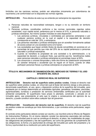 80

limítrofes con las naciones vecinas, podrán ser adquiridas únicamente por colombianos de
nacimiento y de conformidad con lo dispuesto las normas vigentes.

ARTÍCULO 283.       Para efectos de esta Ley se entiende por extranjeros los siguientes:


   a. Personas naturales de nacionalidad extranjera, tengan o no su domicilio en territorio
      nacional.
   b. Personas jurídicas, constituidas conforme a las normas nacionales vigentes sobre
      sociedades, cuyo capital social, pertenezca por lo menos el 51%, a personas naturales o
      jurídicas extranjeras. Así mismo quedan incluidas en esta disposición:
          1. Las personas jurídicas, vinculadas o controladas por personas extranjeras o por
              cualquier persona jurídica en la cual el capital o la capacidad de decisión
              corresponda en más del 25%, a extranjeros.
          2. Las personas naturales o jurídicas extranjeras que sin acreditar formalmente calidad
              de socios actúan en una sociedad como si lo fueren.
          3. Las sociedades que hayan emitido títulos de deuda convertibles en acciones en un
              porcentaje tal que permita que más del 25% de su capital pertenezca a personas
              naturales o jurídicas extranjeras.
          4. Cuando se transfiera la propiedad de una sociedad o la administración, o la
              capacidad de decisión, a cualquier título, que permita que los beneficiarios reales
              sean personas naturales o jurídicas extranjeras en porcentaje mayor al 50%.
          5. Los consorcios o uniones temporales y toda otra forma de colaboración empresarial
              de carácter temporal o accidental que se regule en el futuro, cuando en ellas
              participen personas físicas o jurídicas extranjeras en proporción al 50%


   TÍTULO IV. MECANISMOS DE DINAMIZACIÓN DEL MERCADO DE TIERRAS Y EL USO
                             EFICIENTE DEL SUELO

                        CAPÍTULO I. DERECHO REAL DE SUPERFICIE

ARTÍCULO 284. Derecho real de superficie sobre predios rurales. Créase el derecho real
de superficie sobre predios rurales, en virtud del cual el titular del dominio otorga a otra persona,
denominada superficiario, el uso, goce y disposición jurídica de la superficie del inmueble, para
emplearla por un tiempo determinado en actividades agrícolas, ganaderas, forestales, piscícolas,
agroindustriales, turísticos o prestación de servicios ambientales certificados por la autoridad
ambiental competente. El superficiario hace propio lo plantado, construido o ubicado en el
inmueble ajeno, sea preexistente al acto que lo origina o consecuencia del ejercicio de su
derecho, y puede constituir sobre ellos cualquier tipo de gravamen.


ARTÍCULO 285. Constitución del derecho real de superficie. El derecho real de superficie
de predios rurales se constituye por Acto Administrativo, o por contratos entre particulares, según
el caso.

El contrato entre particulares deberá constar por escrito y se inscribirá ante la Oficina de Registro
de Instrumentos Públicos. En el mismo deberán constar los elementos esenciales del contrato,
tales como la actividad para la cual se constituye el derecho, el plazo, las modalidades de pago,
las obligaciones del propietario y las del superficiario; así como las garantías de cumplimiento de
las obligaciones, la forma y la oportunidad de entrega del inmueble por parte del propietario y la
forma y oportunidad de su restitución por parte del superficiario.
 