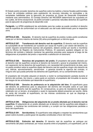 81

El Estado podrá conceder derechos de superficie sobre los baldíos y bienes fiscales patrimoniales
a favor de entidades públicas para explotación de recursos naturales no renovables y de
sociedades habilitadas para la ejecución de proyectos en Zonas de Desarrollo Empresarial
mediante acto administrativo. El Consejo Directivo del INCODER determinará los supuestos en
los cuales, de forma excepcional, se podrá conceder a personas naturales derechos de superficie
para la ejecución de programas de desarrollo rural.

Parágrafo. La UPRA establecerá las actividades para las cuales se puede constituir el derecho
real de superficie de conformidad con el adecuado uso del suelo determinado para la respectiva
zona.


ARTÍCULO 286. Duración. El derecho real de superficie de predios rurales podrá constituirse
hasta por un término máximo de treinta (30) años prorrogable por un término igual.

ARTÍCULO 287. Transferencia del derecho real de superficie. El derecho real de superficie
es susceptible de ser transferido por sucesión por causa de muerte y por cesión del derecho. La
cesión requiere consentimiento expreso del propietario, deberá constar por escrito e inscribirse
ante la Oficina de Registro de Instrumentos Públicos. El cesionario quedará obligado en los
términos del contrato y deberán mantener las garantías previstas para asegurar el pago de las
obligaciones al propietario del predio o reponerlas a satisfacción el cesionario.


ARTÍCULO 288. Derechos del propietario del predio. El propietario del predio afectado por
el derecho real de superficie conserva el derecho de transmitir y gravar la propiedad del mismo,
con separación de los derechos del superficiario y sin necesidad del consentimiento de éste, pero
no podrá constituir sobre la superficie objeto del derecho real de superficie ningún otro derecho de
uso, disfrute, aprovechamiento, servidumbre o garantía durante la vigencia del contrato, ni
ninguno otro que pueda perturbar los derechos del superficiario, sin su consentimiento escrito.

El propietario del inmueble adquiere el derecho a recibir la contraprestación pactada durante el
término del contrato. Así mismo, y salvo pacto en contrario, el propietario del inmueble no asume
los riesgos de las actividades que desarrolle el superficiario.

ARTÍCULO 289. Derecho de preferencia en la adquisición del bien. El superficiario goza
del derecho de preferencia para la adquisición del dominio del inmueble sobre el cual está
constituido el derecho real de superficie. En consecuencia, so pena de inexistencia del negocio
celebrado con un tercero, el propietario o quien lo represente deberá presentar por escrito, oferta
de venta del inmueble al superficiario, en las mismas condiciones en que se disponga a
enajenarlo a terceros.


ARTÍCULO 290. Obligaciones del adquirente de un predio afectado por el derecho real de
superficie. El adquirente de un predio afectado por el derecho real de superficie está obligado a
respetar y mantener las condiciones del contrato y a cumplir con las obligaciones pactadas a
favor del superficiario.

ARTÍCULO 291. Servidumbres. El superficiario esta obligado a respetar las servidumbres que
pesen sobre el predio y podrá gozar de aquellas constituidas a favor del mismo.


ARTÍCULO 292. Extinción del derecho. El derecho real de superficie se extingue por
vencimiento del plazo contractual, por mutuo acuerdo entre el propietario y el superficiario, por el
 