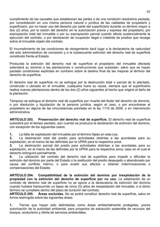 82

cumplimiento de las causales que establezcan las partes o de una condición resolutoria pactada,
por consolidación en una misma persona natural o jurídica de las calidades de propietario y
superficiario, por no hacer uso del derecho por parte del superficiario durante un término mayor a
dos (2) años, por la cesión del derecho sin la autorización previa y expresa del propietario, por
expropiación total del inmueble o por su expropiación parcial cuando afecte sustancialmente la
ejecución del contrato, o por declaración de ocupación ilegal o indebida de predios que recaiga
sobre el inmueble objeto del contrato.

El incumplimiento de las condiciones de otorgamiento dará lugar a la declaratoria de caducidad
del acto administrativo de concesión y a la subsecuente extinción del derecho real de superficie
constituido frente al Estado.

Producida la extinción del derecho real de superficie el propietario del inmueble afectado
extenderá su dominio a las plantaciones o construcciones que subsistan, salvo que se hayan
pactado condiciones explícitas en contrario sobre el destino final de las mejoras al término del
derecho de superficie.

El derecho real de superficie no se extingue por la destrucción total o parcial de lo plantado,
construido o ubicado en el inmueble, cualquiera fuera su causa, siempre que el superficiario
realice nuevas plantaciones dentro de los dos (2) años siguientes al hecho que originó el daño de
la plantación.

Tampoco se extingue el derecho real de superficie por muerte del titular del derecho de dominio,
o por disolución y liquidación de la persona jurídica, según el caso, o por encontrarse el
propietario en alguna de las circunstancias previstas en la ley 1116 de 2006, o en intervención
administrativa.

ARTÍCULO 293. Preservación del derecho real de superficie. El derecho real de superficie
subsistirá por el tiempo pactado, aún cuando se produzca la declaración de extinción del dominio,
con excepción de los siguientes casos:

1.     La falta de explotación del inmueble por el término fijado en esta Ley.
2.     La destinación total del predio para actividades distintas a las acordadas para su
explotación, en el marco de las definidas por la UPRA para la respectiva zona.
3.     La destinación parcial del predio para actividades distintas a las acordadas para su
explotación, en el marco de las definidas por la UPRA para la respectiva zona; caso en el cual el
derecho extinguirá parcialmente.
4.     La utilización del contrato del derecho real de superficie para impedir o dificultar la
extinción del dominio por parte del Estado o la restitución del predio despojado o abandonado por
causa del conflicto interno, o para evadir sus efectos u obtener indemnizaciones o
compensaciones del Estado.

ARTÍCULO 294. Compatibilidad de la extinción del dominio por inexplotación de la
propiedad con la extinción del derecho de superficie por no uso. La celebración de un
contrato de derecho real de superficie no se opone a la declaratoria de extinción del dominio
cuando hubiere transcurrido un lapso de cinco (5) años de inexplotación del inmueble, o si dicho
término se cumpliere dentro del plazo de duración del contrato.
ARTÍCULO 295. Áreas excluidas. No se podrá constituir derecho real de superficie, salvo en
forma restringida sobre las siguientes áreas:

1.     Tierras que hayan sido delimitadas como áreas ambientalmente protegidas, previa
autorización de la autoridad ambiental, para proyectos de extracción sostenible de recursos del
bosque, ecoturismo y oferta de servicios ambientales.
 
