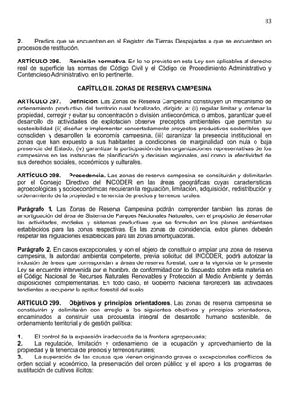 83


2.    Predios que se encuentren en el Registro de Tierras Despojadas o que se encuentren en
procesos de restitución.

ARTÍCULO 296. Remisión normativa. En lo no previsto en esta Ley son aplicables al derecho
real de superficie las normas del Código Civil y el Código de Procedimiento Administrativo y
Contencioso Administrativo, en lo pertinente.

                       CAPÍTULO II. ZONAS DE RESERVA CAMPESINA

ARTÍCULO 297. Definición. Las Zonas de Reserva Campesina constituyen un mecanismo de
ordenamiento productivo del territorio rural focalizado, dirigido a: (i) regular limitar y ordenar la
propiedad, corregir y evitar su concentración o división antieconómica, o ambos, garantizar que el
desarrollo de actividades de explotación observe preceptos ambientales que permitan su
sostenibilidad (ii) diseñar e implementar concertadamente proyectos productivos sostenibles que
consoliden y desarrollen la economía campesina, (iii) garantizar la presencia institucional en
zonas que han expuesto a sus habitantes a condiciones de marginalidad con nula o baja
presencia del Estado, (iv) garantizar la participación de las organizaciones representativas de los
campesinos en las instancias de planificación y decisión regionales, así como la efectividad de
sus derechos sociales, económicos y culturales.

ARTÍCULO 298. Procedencia. Las zonas de reserva campesina se constituirán y delimitarán
por el Consejo Directivo del INCODER en las áreas geográficas cuyas características
agroecológicas y socioeconómicas requieran la regulación, limitación, adquisición, redistribución y
ordenamiento de la propiedad o tenencia de predios y terrenos rurales.

Parágrafo 1. Las Zonas de Reserva Campesina podrán comprender también las zonas de
amortiguación del área de Sistema de Parques Nacionales Naturales, con el propósito de desarrollar
las actividades, modelos y sistemas productivos que se formulen en los planes ambientales
establecidos para las zonas respectivas. En las zonas de coincidencia, estos planes deberán
respetar las regulaciones establecidas para las zonas amortiguadoras.

Parágrafo 2. En casos excepcionales, y con el objeto de constituir o ampliar una zona de reserva
campesina, la autoridad ambiental competente, previa solicitud del INCODER, podrá autorizar la
inclusión de áreas que correspondan a áreas de reserva forestal, que a la vigencia de la presente
Ley se encuentre intervenida por el hombre, de conformidad con lo dispuesto sobre esta materia en
el Código Nacional de Recursos Naturales Renovables y Protección al Medio Ambiente y demás
disposiciones complementarias. En todo caso, el Gobierno Nacional favorecerá las actividades
tendientes a recuperar la aptitud forestal del suelo.

ARTÍCULO 299. Objetivos y principios orientadores. Las zonas de reserva campesina se
constituirán y delimitarán con arreglo a los siguientes objetivos y principios orientadores,
encaminados a construir una propuesta integral de desarrollo humano sostenible, de
ordenamiento territorial y de gestión política:

1.     El control de la expansión inadecuada de la frontera agropecuaria;
2.     La regulación, limitación y ordenamiento de la ocupación y aprovechamiento de la
propiedad y la tenencia de predios y terrenos rurales;
3.     La superación de las causas que vienen originando graves o excepcionales conflictos de
orden social y económico, la preservación del orden público y el apoyo a los programas de
sustitución de cultivos ilícitos:
 