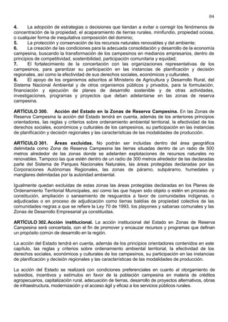 84

4.     La adopción de estrategias o decisiones que tiendan a evitar o corregir los fenómenos de
concentración de la propiedad, el acaparamiento de tierras rurales, minifundio, propiedad ociosa,
o cualquier forma de inequitativa composición del dominio;
5.     La protección y conservación de los recursos naturales renovables y del ambiente;
6.     La creación de las condiciones para la adecuada consolidación y desarrollo de la economía
campesina, buscando la transformación de los campesinos en medianos empresarios, dentro de
principios de competitividad, sostenibilidad, participación comunitaria y equidad;
7.     El fortalecimiento de la concertación con las organizaciones representativas de los
campesinos, para garantizar su participación en las instancias de planificación y decisión
regionales, así como la efectividad de sus derechos sociales, económicos y culturales.
8.     El apoyo de los organismos adscritos al Ministerio de Agricultura y Desarrollo Rural, del
Sistema Nacional Ambiental y de otros organismos públicos y privados, para la formulación,
financiación y ejecución de planes de desarrollo sostenible y de otras actividades,
investigaciones, programas y proyectos que deban adelantarse en las zonas de reserva
campesina.

ARTÍCULO 300. Acción del Estado en la Zonas de Reserva Campesina. En las Zonas de
Reserva Campesina la acción del Estado tendrá en cuenta, además de los anteriores principios
orientadores, las reglas y criterios sobre ordenamiento ambiental territorial, la efectividad de los
derechos sociales, económicos y culturales de los campesinos, su participación en las instancias
de planificación y decisión regionales y las características de las modalidades de producción.

ARTÍCULO 301. Áreas excluidas. No podrán ser incluidas dentro del área geográfica
delimitada como Zona de Reserva Campesina las tierras situadas dentro de un radio de 500
metros alrededor de las zonas donde se adelanten explotaciones de recursos naturales no
renovables. Tampoco las que estén dentro de un radio de 300 metros alrededor de las declaradas
parte del Sistema de Parques Nacionales Naturales, las áreas protegidas declaradas por las
Corporaciones Autónomas Regionales, las zonas de páramo, subpáramo, humedales y
manglares delimitadas por la autoridad ambiental.

Igualmente quedan excluidas de estas zonas las áreas protegidas declaradas en los Planes de
Ordenamiento Territorial Municipales, así como las que hayan sido objeto o estén en proceso de
constitución, ampliación o saneamiento de resguardos a favor de comunidades indígenas, o
adjudicadas o en proceso de adjudicación como tierras baldías de propiedad colectiva de las
comunidades negras a que se refiere la Ley 70 de 1993, los playones y sabanas comunales y las
Zonas de Desarrollo Empresarial ya constituidas.

ARTÍCULO 302. Acción institucional. La acción institucional del Estado en Zonas de Reserva
Campesina será concertada, con el fin de promover y encauzar recursos y programas que definan
un propósito común de desarrollo en la región.

La acción del Estado tendrá en cuenta, además de los principios orientadores contenidos en este
capítulo, las reglas y criterios sobre ordenamiento ambiental territorial, la efectividad de los
derechos sociales, económicos y culturales de los campesinos, su participación en las instancias
de planificación y decisión regionales y las características de las modalidades de producción.

La acción del Estado se realizará con condiciones preferenciales en cuanto al otorgamiento de
subsidios, incentivos y estímulos en favor de la población campesina en materia de créditos
agropecuarios, capitalización rural, adecuación de tierras, desarrollo de proyectos alternativos, obras
de infraestructura, modernización y el acceso ágil y eficaz a los servicios públicos rurales.
 