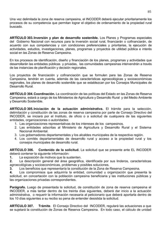 85

Una vez delimitada la zona de reserva campesina, el INCODER deberá ejecutar prioritariamente los
procesos de su competencia que permitan lograr el objetivo de ordenamiento de la propiedad rural
buscado.


ARTÍCULO 303. Inversión y plan de desarrollo sostenible. Los Planes y Programas especiales
del Gobierno Nacional con recursos para la inversión social rural, financiarán o cofinanciarán, de
acuerdo con sus competencias y con condiciones preferenciales y prioritarias, la ejecución de
actividades, estudios, investigaciones, planes, programas y proyectos de utilidad pública e interés
social en las Zonas de Reserva Campesina.

En los procesos de identificación, diseño y financiación de los planes, programas y actividades que
desarrollarán las entidades públicas y privadas, las comunidades campesinas intervendrán a través
de las instancias de planificación y decisión regionales.

Los proyectos de financiación y cofinanciación que se formulen para las Zonas de Reserva
Campesina, tendrán en cuenta, además de las características agroecológicas y socioeconómicas
regionales, los planes de desarrollo sostenible que se establezcan por los Consejos Municipales de
Desarrollo Rural.

ARTÍCULO 304. Coordinación. La coordinación de las políticas del Estado en las Zonas de Reserva
Campesina, estará a cargo de los Ministerios de Agricultura y Desarrollo Rural y del Medio Ambiente
y Desarrollo Sostenible.

ARTÍCULO 305. Iniciación de la actuación administrativa. El trámite para la selección,
delimitación y constitución de las zonas de reserva campesina por parte de Consejo Directivo del
INCODER, se iniciará por el Instituto, de oficio o a solicitud de cualquiera de las siguientes
entidades, organizaciones o autoridades:
    1. Las organizaciones representativas de los intereses de los campesinos.
    2. Las entidades adscritas al Ministerio de Agricultura y Desarrollo Rural y el Sistema
       Nacional Ambiental.
    3. Los gobernadores departamentales y los alcaldes municipales de la respectiva región.
    4. Los comités departamentales de desarrollo rural y acceso a la propiedad rural y los
       consejos municipales de desarrollo rural.

ARTÍCULO 306. Contenido de la solicitud. La solicitud que se presente ante EL INCODER
deberá contener la siguiente información:
1.      La exposición de motivos que la sustenten.
2.      La descripción general del área geográfica, identificada por sus linderos, características
agroecológicas y socioeconómicas, problemas y posibles soluciones.
3.      Los beneficios que representaría la constitución de la Zona de Reserva Campesina.
4.      Los compromisos que adquiriría la entidad, comunidad u organización que presenta la
solicitud, en concertación con la población campesina beneficiaria y las instituciones públicas y
las organizaciones privadas correspondientes.

Parágrafo. Luego de presentada la solicitud, de constitución de zona de reserva campesina el
INCODER, a más tardar dentro de los treinta días siguientes, deberá dar inicio a la actuación
administrativa, o requerir la información necesaria al peticionario que deberá aportarla dentro de
los 10 días siguientes a su recibo so pena de entender desistida la solicitud.

ARTÍCULO 307. Trámite. El Consejo Directivo del INCODER, regulará las actuaciones a que
se sujetará la constitución de Zonas de Reserva Campesina. En todo caso, el cálculo de unidad
 