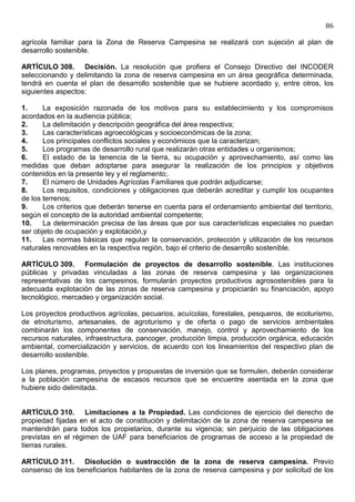 86

agrícola familiar para la Zona de Reserva Campesina se realizará con sujeción al plan de
desarrollo sostenible.

ARTÍCULO 308. Decisión. La resolución que profiera el Consejo Directivo del INCODER
seleccionando y delimitando la zona de reserva campesina en un área geográfica determinada,
tendrá en cuenta el plan de desarrollo sostenible que se hubiere acordado y, entre otros, los
siguientes aspectos:

1.     La exposición razonada de los motivos para su establecimiento y los compromisos
acordados en la audiencia pública;
2.     La delimitación y descripción geográfica del área respectiva;
3.     Las características agroecológicas y socioeconómicas de la zona;
4.     Los principales conflictos sociales y económicos que la caracterizan;
5.     Los programas de desarrollo rural que realizarán otras entidades u organismos;
6.     El estado de la tenencia de la tierra, su ocupación y aprovechamiento, así como las
medidas que deban adoptarse para asegurar la realización de los principios y objetivos
contenidos en la presente ley y el reglamento;.
7.     El número de Unidades Agrícolas Familiares que podrán adjudicarse;
8.     Los requisitos, condiciones y obligaciones que deberán acreditar y cumplir los ocupantes
de los terrenos;
9.     Los criterios que deberán tenerse en cuenta para el ordenamiento ambiental del territorio,
según el concepto de la autoridad ambiental competente;
10.    La determinación precisa de las áreas que por sus características especiales no puedan
ser objeto de ocupación y explotación,y
11.    Las normas básicas que regulan la conservación, protección y utilización de los recursos
naturales renovables en la respectiva región, bajo el criterio de desarrollo sostenible.

ARTÍCULO 309. Formulación de proyectos de desarrollo sostenible. Las instituciones
públicas y privadas vinculadas a las zonas de reserva campesina y las organizaciones
representativas de los campesinos, formularán proyectos productivos agrosostenibles para la
adecuada explotación de las zonas de reserva campesina y propiciarán su financiación, apoyo
tecnológico, mercadeo y organización social.

Los proyectos productivos agrícolas, pecuarios, acuícolas, forestales, pesqueros, de ecoturismo,
de etnoturismo, artesanales, de agroturismo y de oferta o pago de servicios ambientales
combinarán los componentes de conservación, manejo, control y aprovechamiento de los
recursos naturales, infraestructura, pancoger, producción limpia, producción orgánica, educación
ambiental, comercialización y servicios, de acuerdo con los lineamientos del respectivo plan de
desarrollo sostenible.

Los planes, programas, proyectos y propuestas de inversión que se formulen, deberán considerar
a la población campesina de escasos recursos que se encuentre asentada en la zona que
hubiere sido delimitada.


ARTÍCULO 310. Limitaciones a la Propiedad. Las condiciones de ejercicio del derecho de
propiedad fijadas en el acto de constitución y delimitación de la zona de reserva campesina se
mantendrán para todos los propietarios, durante su vigencia; sin perjuicio de las obligaciones
previstas en el régimen de UAF para beneficiarios de programas de acceso a la propiedad de
tierras rurales.

ARTÍCULO 311. Disolución o sustracción de la zona de reserva campesina. Previo
consenso de los beneficiarios habitantes de la zona de reserva campesina y por solicitud de los
 