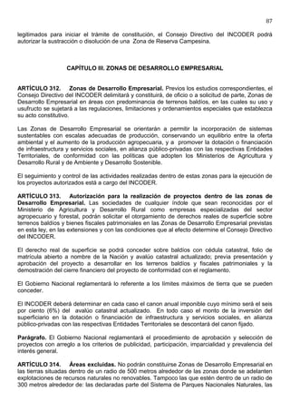 87

legitimados para iniciar el trámite de constitución, el Consejo Directivo del INCODER podrá
autorizar la sustracción o disolución de una Zona de Reserva Campesina.



                   CAPÍTULO III. ZONAS DE DESARROLLO EMPRESARIAL


ARTÍCULO 312. Zonas de Desarrollo Empresarial. Previos los estudios correspondientes, el
Consejo Directivo del INCODER delimitará y constituirá, de oficio o a solicitud de parte, Zonas de
Desarrollo Empresarial en áreas con predominancia de terrenos baldíos, en las cuales su uso y
usufructo se sujetará a las regulaciones, limitaciones y ordenamientos especiales que establezca
su acto constitutivo.

Las Zonas de Desarrollo Empresarial se orientarán a permitir la incorporación de sistemas
sustentables con escalas adecuadas de producción, conservando un equilibrio entre la oferta
ambiental y el aumento de la producción agropecuaria, y a promover la dotación o financiación
de infraestructura y servicios sociales, en alianza público-privadas con las respectivas Entidades
Territoriales, de conformidad con las políticas que adopten los Ministerios de Agricultura y
Desarrollo Rural y de Ambiente y Desarrollo Sostenible.

El seguimiento y control de las actividades realizadas dentro de estas zonas para la ejecución de
los proyectos autorizados está a cargo del INCODER.

ARTÍCULO 313. Autorización para la realización de proyectos dentro de las zonas de
Desarrollo Empresarial. Las sociedades de cualquier índole que sean reconocidas por el
Ministerio de Agricultura y Desarrollo Rural como empresas especializadas del sector
agropecuario y forestal, podrán solicitar el otorgamiento de derechos reales de superficie sobre
terrenos baldíos y bienes fiscales patrimoniales en las Zonas de Desarrollo Empresarial previstas
en esta ley, en las extensiones y con las condiciones que al efecto determine el Consejo Directivo
del INCODER.

El derecho real de superficie se podrá conceder sobre baldíos con cédula catastral, folio de
matrícula abierto a nombre de la Nación y avalúo catastral actualizado; previa presentación y
aprobación del proyecto a desarrollar en los terrenos baldíos y fiscales patrimoniales y la
demostración del cierre financiero del proyecto de conformidad con el reglamento.

El Gobierno Nacional reglamentará lo referente a los límites máximos de tierra que se pueden
conceder.

El INCODER deberá determinar en cada caso el canon anual imponible cuyo mínimo será el seis
por ciento (6%) del avalúo catastral actualizado. En todo caso el monto de la inversión del
superficiario en la dotación o financiación de infraestructura y servicios sociales, en alianza
público-privadas con las respectivas Entidades Territoriales se descontará del canon fijado.

Parágrafo. El Gobierno Nacional reglamentará el procedimiento de aprobación y selección de
proyectos con arreglo a los criterios de publicidad, participación, imparcialidad y prevalencia del
interés general.

ARTÍCULO 314. Áreas excluidas. No podrán constituirse Zonas de Desarrollo Empresarial en
las tierras situadas dentro de un radio de 500 metros alrededor de las zonas donde se adelanten
explotaciones de recursos naturales no renovables. Tampoco las que estén dentro de un radio de
300 metros alrededor de: las declaradas parte del Sistema de Parques Nacionales Naturales, las
 