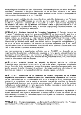 88

áreas protegidas declaradas por las Corporaciones Autónomas Regionales, las zonas de páramo,
subpáramo, humedales y manglares delimitadas por la autoridad ambiental ni las tierras
ocupadas ancestralmente por comunidades negras, afrocolombianas, raizales o palenqueras de
conformidad con lo dispuesto en la Ley 70 de 1993.

Igualmente quedan excluidas de estas zonas: las áreas protegidas declaradas en los Planes de
Ordenamiento Territorial Municipales, así como las que hayan sido objeto o estén en proceso de
constitución, ampliación o saneamiento de resguardos a favor de comunidades indígenas, o
adjudicadas o en proceso de adjudicación como tierras baldías de propiedad colectiva de las
comunidades negras a que se refiere la Ley 70 de 1993, los playones y sabanas comunales y las
Zonas de Reserva Campesina ya constituidas.

ARTÍCULO 315. Registro Nacional de Proyectos Productivos. El Registro Nacional de
Proyectos Productivos es un servicio a cargo del INCODER que tiene como fin garantizar el
público conocimiento de las Zonas de Desarrollo Empresarial delimitadas y la publicidad de los
actos y contratos que autorizan el uso y aprovechamiento de tierras baldías al interior de aquellas.
Con este objeto deberá remitirse al Registro Nacional de Proyectos Productivos una copia de las
resoluciones que delimitan estas zonas, junto con los soportes cartográficos correspondientes, y
de todos los actos de concesión de derechos de superficie celebrados por el INCODER,
conjuntamente con los actos administrativos de aprobación de las garantías constituidas en cada
caso y de las renovaciones eventualmente otorgadas.

Las recomendaciones o advertencias proferidas por el INCODER en desarrollo de su
responsabilidad de vigilancia y control de estos proyectos, lo mismo que los actos administrativos
que declaran el incumplimiento de las condiciones y obligaciones impuestas a los arrendatarios
también deben comunicarse al Registro Nacional de Proyectos Productivos para garantizar una
publicidad adecuada de estas actuaciones.

ARTÍCULO 316. Carácter público del Registro. El Registro Nacional de Proyectos
Productivos es un instrumento de información, al cual tendrá acceso toda persona en cualquier
tiempo. Dispondrá de los mecanismos y ayudas técnicas y de los medios físicos adecuados para
que los usuarios de dicha información, la verifiquen y tomen personalmente o la reciban en sus
domicilios, por medios de comunicación electrónica o de otra especie equivalente.


ARTÍCULO 317. Protección de los derechos de terceros ocupantes de los baldíos
englobados dentro del área delimitada como Zona de Desarrollo Empresarial. La frustración
de las expectativas que un ocupantepodía tener sobre la titulación de un baldío que venía
explotando al momento en que se expide la resolución que delimita una Zona de Desarrollo
Empresarial dará derecho a que se reciba una compensación adecuada por el las mejoras
realizadas, de conformidad con el avalúo que resulte de ellas, elaborado de conformidad con la
reglamentación del Gobierno Nacional al respecto.

En el caso de las personas en favor de las cuales se adelanta ya un proceso de adjudicación, si
existen condiciones para adjudicar, se priorizará la correspondiente titulación, de manera que las
eventuales negociaciones o el proceso expropiatorio recaigan sobre un derecho de propiedad y
obtengan una mayor protección.


ARTÍCULO 318. Complementariedad. Las Zonas de Desarrollo Empresarial y los Proyectos
Especiales de Desarrollo Agropecuario y Forestal pueden complementarse.
 