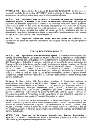 89

ARTÍCULO 319. Saneamiento de la Zona de Desarrollo Empresarial. En los casos de
ocupación indebida de los predios, el INCODER deberá adelantar las labores tendientes a su
recuperación para efectos de la entrega material a la entidad beneficiaria.

ARTÍCULO 320. Restricción legal al derecho a participar en Proyectos Especiales de
Desarrollo Agrícola o Forestal y en Zonas de Desarrollo Empresarial. Los proyectos
especiales de desarrollo agropecuario o forestal ni los proyectos autorizados para su puesta en
funcionamiento dentro de las zonas de desarrollo empresarial pueden involucrar, de manera
directa o indirecta, a personas que han sido condenadas por pertenencia, colaboración o
financiación de grupos armados que actúen al margen de la ley, cualquiera que sea su
denominación, por delitos de lesa humanidad o por narcotráfico o delitos conexos, bien sea que
se haya actuado directamente o por interpuesta persona.

ARTÍCULO 321. Impuestos territoriales sobre derechos reales de superficie. Los
superficiarios de Zonas de Desarrollo Empresarial, serán sujetos pasivos del impuesto predial y
valorización



                              TÍTULO V. DISPOSICIONES FINALES

ARTÍCULO 322. Ejercicio del Ministerio Público Agrario. El Ministerio Público Agrario será
ejercido por la Procuraduría Delegada para Asuntos Ambientales y Agrarios y los Procuradores
Judiciales II Agrarios, como delegados del Procurador General de la Nación. Habrá treinta y tres
(33) Procuradores Judiciales II Agrarios, quienes se desempeñarán como delegados del
Procurador General de la Nación, que funcional y territorialmente estarán repartidos así: Bogotá
D.C., (5); Antioquia (2); Arauca (1); Atlántico (1); Bolívar (1); Boyacá (2); Caldas (1); Casanare (1);
Cauca (1); Cesar (1); Córdoba (1); Chocó (1); Cundinamarca (2); Huila (1); La Guajira (1);
Magdalena (1); Nariño (1); Norte de Santander (1); Quindío (1); Risaralda (1); Santander (1);
Sucre (1); Tolima (1); Valle del Cauca (1). Dos de los Procuradores Judiciales II Agrarios tendrán
competencia en todo el territorio nacional en los términos y condiciones que señale el Procurador
General de la Nación.

Parágrafo 1. Habrá treinta (30) Procuradores Judiciales II Ambientales, quienes se
desempeñarán como delegados del Procurador General de la Nación, que funcional y
territorialmente estarán repartidos así: Bogotá D.C., (3); Antioquia (2); Arauca (1); Atlántico (1);
Bolívar (1); Boyacá (2); Caldas (1); Casanare (1); Cauca (1); Cesar (1); Córdoba (1); Chocó (1);
Cundinamarca (2); Huila (1); La Guajira (1); Magdalena (1); Nariño (1); Norte de Santander (1);
Quindío (1); Risaralda (1); Santander (1); Sucre (1); Tolima (1); Valle del Cauca (1). Dos de los
Procuradores Judiciales II Ambientales tendrán competencia en todo el territorio nacional en los
términos y condiciones que señale el Procurador General de la Nación.

Parágrafo 2. En cada uno de los departamentos de Amazonas, Caquetá, Putumayo y San
Andrés, Providencia y Santa Catalina, habrá un (1) Procurador Judicial II con competencia para
conocer los asuntos Ambientales y Agrarios. Los departamentos de Guainía, Guaviare, Meta,
Vaupés y Vichada, estarán a cargo de un (1) Procurador Judicial II Ambiental y dos (2)
Procuradores Judiciales II Agrarios, cuya competencia territorial será asignada por el Procurador
General de la Nación.

ARTÍCULO 323. Funciones del Procurador Delegado para Asuntos Ambientales y
Agrarios. El Procurador Delegado para Asuntos Ambientales y Agrarios y los Procuradores
Judiciales II Agrarios ejercerán las siguientes funciones:
 