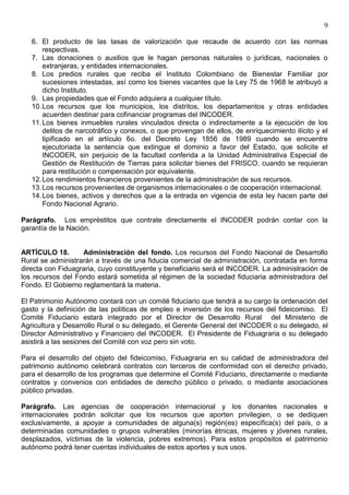 9

   6. El producto de las tasas de valorización que recaude de acuerdo con las normas
       respectivas.
   7. Las donaciones o auxilios que le hagan personas naturales o jurídicas, nacionales o
       extranjeras, y entidades internacionales.
   8. Los predios rurales que reciba el Instituto Colombiano de Bienestar Familiar por
       sucesiones intestadas, así como los bienes vacantes que la Ley 75 de 1968 le atribuyó a
       dicho Instituto.
   9. Las propiedades que el Fondo adquiera a cualquier título.
   10. Los recursos que los municipios, los distritos, los departamentos y otras entidades
       acuerden destinar para cofinanciar programas del INCODER.
   11. Los bienes inmuebles rurales vinculados directa o indirectamente a la ejecución de los
       delitos de narcotráfico y conexos, o que provengan de ellos, de enriquecimiento ilícito y el
       tipificado en el artículo 6o. del Decreto Ley 1856 de 1989 cuando se encuentre
       ejecutoriada la sentencia que extingue el dominio a favor del Estado, que solicite el
       INCODER, sin perjuicio de la facultad conferida a la Unidad Administrativa Especial de
       Gestión de Restitución de Tierras para solicitar bienes del FRISCO, cuando se requieran
       para restitución o compensación por equivalente.
   12. Los rendimientos financieros provenientes de la administración de sus recursos.
   13. Los recursos provenientes de organismos internacionales o de cooperación internacional.
   14. Los bienes, activos y derechos que a la entrada en vigencia de esta ley hacen parte del
       Fondo Nacional Agrario.

Parágrafo. Los empréstitos que contrate directamente el INCODER podrán contar con la
garantía de la Nación.


ARTÍCULO 18.       Administración del fondo. Los recursos del Fondo Nacional de Desarrollo
Rural se administrarán a través de una fiducia comercial de administración, contratada en forma
directa con Fiduagraria, cuyo constituyente y beneficiario será el INCODER. La administración de
los recursos del Fondo estará sometida al régimen de la sociedad fiduciaria administradora del
Fondo. El Gobierno reglamentará la materia.

El Patrimonio Autónomo contará con un comité fiduciario que tendrá a su cargo la ordenación del
gasto y la definición de las políticas de empleo e inversión de los recursos del fideicomiso. El
Comité Fiduciario estará integrado por el Director de Desarrollo Rural del Ministerio de
Agricultura y Desarrollo Rural o su delegado, el Gerente General del INCODER o su delegado, el
Director Administrativo y Financiero del INCODER. El Presidente de Fiduagraria o su delegado
asistirá a las sesiones del Comité con voz pero sin voto.

Para el desarrollo del objeto del fideicomiso, Fiduagraria en su calidad de administradora del
patrimonio autónomo celebrará contratos con terceros de conformidad con el derecho privado,
para el desarrollo de los programas que determine el Comité Fiduciario, directamente o mediante
contratos y convenios con entidades de derecho público o privado, o mediante asociaciones
público privadas.

Parágrafo. Las agencias de cooperación internacional y los donantes nacionales e
internacionales podrán solicitar que los recursos que aporten privilegien, o se dediquen
exclusivamente, a apoyar a comunidades de alguna(s) región(es) específica(s) del país, o a
determinadas comunidades o grupos vulnerables (minorías étnicas, mujeres y jóvenes rurales,
desplazados, víctimas de la violencia, pobres extremos). Para estos propósitos el patrimonio
autónomo podrá tener cuentas individuales de estos aportes y sus usos.
 