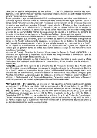 90

Velar por el estricto cumplimiento de del artículo 277 de la Constitución Política, las leyes,
decretos, actos administrativos y demás actuaciones relacionadas con las actividades de reforma
agraria y desarrollo rural campesino;
Tomar parte como agentes del Ministerio Público en los procesos judiciales y administrativos con
conflictos agrarios y en los cuales su intervención este prevista en las leyes vigentes. Estará a
cargo de los Personeros de la jurisdicción respectiva su intervención en los procesos de policía
generados por conflictos agrarios; Intervenir como Ministerio Público en los procedimientos
agrarios relativos a la administración y disposición de las tierras baldías de la Nación, la
clarificación de la propiedad, la delimitación de las tierras nacionales y el deslinde de resguardos
y tierras de las comunidades negras, la recuperación de baldíos y la extinción del derecho de
dominio, en los términos previstos en la Constitución Política, y la normatividad vigente
Solicitar al Instituto Colombiano de Desarrollo Rural –INCODER- o a las entidades en las cuales
éste haya delegado sus funciones, que se adelanten las acciones encaminadas a recuperar las
tierras de la Nación indebidamente ocupadas, la reversión de los baldíos, la declaratoria de
extinción del derecho de dominio privado de que trata la presente ley, y representar a la Nación
en las diligencias administrativas y/o judiciales que dichas acciones originen. Las diligencias de
Policía que se generen dentro de estas actuaciones estarán a cargo de los Personeros de la
jurisdicción respectiva.
Informar al Consejo Directivo del Instituto Colombiano de Desarrollo Rural –INCODER- y al
Ministerio de Agricultura y Desarrollo Rural sobre las irregularidades o deficiencias que se
presenten en la ejecución de la presente Ley, y
Procurar la eficaz actuación de los organismos y entidades llamadas a darle pronto y eficaz
desarrollo a los preceptos contenidos en la presente Ley y todas aquellas que la adicionen o
modifiquen.
Parágrafo. A partir de la vigencia de la presente ley, El Procurador General de la Nación tiene
seis (6) meses improrrogables para reorganizar la estructura interna de la Procuraduría General
de la Nación, debiendo adecuarla a los propósitos del Ministerio Público Agrario planteado en la
presente ley, en consecuencia, deberá establecer al interior de la Procuraduría Delegada para
Asuntos Ambientales y Agrarios grupos de trabajo de, i) Tierras; ii) Pesca; iii) Desarrollo Rural; iv)
Minería; v) Biodiversidad, y, vi) Desarrollo Sostenible. Para estos efectos, autorizase al Gobierno
Nacional para hacer los traslados presupuestales que fueren necesarios.

ARTÍCULO 324. Derogatorias. La presente ley rige a partir de la fecha de publicación, deroga
los artículos 11 a 25 de la Ley 13 de 1990, los artículos 48 a 54 y 99 de la Ley 101 de 1993, la
Ley 160 de 1994 salvo los artículos reformados o adicionados por los artículos 60 y 61 de la ley
1450 de 2011; 41 de 1993, 4a de 1973; 200 de 1936, salvo los artículos 20, 21, 22 y 23, con las
modificaciones efectuadas por la Ley 100 de 1944; el artículo 5o de la Ley 301 de 1996, el
Decreto-ley 1300 de 2003 con excepción de los artículos 1o y 8o, el Código de Procedimiento
Civil en relación con el proceso de pertenencia por prescripción ordinaria, la Ley 1182 de 2008, o
las normas legales que la sustituyan o reformen con relación al saneamiento de predios rurales y
las demás disposiciones que le sean contrarias.
 