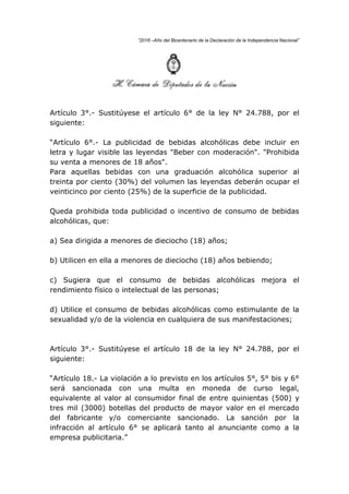 “2016 –Año del Bicentenario de la Declaración de la Independencia Nacional”
Artículo 3°.- Sustitúyese el artículo 6° de la ley N° 24.788, por el
siguiente:
“Artículo 6°.- La publicidad de bebidas alcohólicas debe incluir en
letra y lugar visible las leyendas "Beber con moderación". "Prohibida
su venta a menores de 18 años".
Para aquellas bebidas con una graduación alcohólica superior al
treinta por ciento (30%) del volumen las leyendas deberán ocupar el
veinticinco por ciento (25%) de la superficie de la publicidad.
Queda prohibida toda publicidad o incentivo de consumo de bebidas
alcohólicas, que:
a) Sea dirigida a menores de dieciocho (18) años;
b) Utilicen en ella a menores de dieciocho (18) años bebiendo;
c) Sugiera que el consumo de bebidas alcohólicas mejora el
rendimiento físico o intelectual de las personas;
d) Utilice el consumo de bebidas alcohólicas como estimulante de la
sexualidad y/o de la violencia en cualquiera de sus manifestaciones;
Artículo 3°.- Sustitúyese el artículo 18 de la ley N° 24.788, por el
siguiente:
“Artículo 18.- La violación a lo previsto en los artículos 5°, 5° bis y 6°
será sancionada con una multa en moneda de curso legal,
equivalente al valor al consumidor final de entre quinientas (500) y
tres mil (3000) botellas del producto de mayor valor en el mercado
del fabricante y/o comerciante sancionado. La sanción por la
infracción al artículo 6° se aplicará tanto al anunciante como a la
empresa publicitaria.”
 