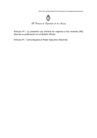 “2016 –Año del Bicentenario de la Declaración de la Independencia Nacional”
Artículo 4°.- La presente Ley entrará en vigencia a los noventa (90)
días de su publicación en el Boletín Oficial.
Artículo 5°.- Comuníquese al Poder Ejecutivo Nacional.
 