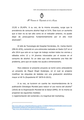 “2016 –Año del Bicentenario de la Declaración de la Independencia Nacional”
23,92 a 29,40%. A su vez, de la misma encuesta, surge que la
prevalencia de consumo alcohol llegó al 51%. Ésta tuvo un aumento
que si bien no es tan alto como en el indicador anterior, no puede
dejar de preocuparnos fundamentalmente por el alto nivel
alcanzado2
.
El Jefe de Toxicología del Hospital Fernández, Dr. Carlos Damín
(MN 81.870), comentó en una entrevista realizada en Radio CUT en el
año 2014 que solo en su lugar de trabajo reciben todos los viernes y
sábados entre 12 y 14 jóvenes intoxicados por el exceso en el
consumo de alcohol. Es un dato que solo representa una foto del
problema, pero que sin dudas nos ayuda a dimensionarlo.
Para elaborar el presente proyecto se tomó como antecedente
un proyecto de Miguel Ángel Giubergia, en el cual se propone
modificar las etiquetas de bebidas con una graduación alcohólica
mayor al 40 % (Expediente N° 3879-D-2015).
A su vez, se tuvieron en cuenta las recomendaciones de la
publicación Estrategia Mundial para reducir el uso nocivo del alcohol3
(2010) de la Organización Mundial de la Salud (OMS). En la misma se
proponen las siguientes medidas:
i) reglamentación del contenido y la magnitud del marketing;
2
http://www.indec.gov.ar/bajarSerieHistorica.asp?idc=3714844C47B34EA03EDF9E4BCCEE855321E3B
E8D4A9D905A84D061847A4DA86D1CD5DEC6261F0110
3
http://www.who.int/substance_abuse/activities/msbalcstrategyes.pdf?ua=1
 
