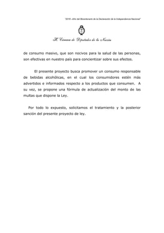 “2016 –Año del Bicentenario de la Declaración de la Independencia Nacional”
de consumo masivo, que son nocivos para la salud de las personas,
son efectivas en nuestro país para concientizar sobre sus efectos.
El presente proyecto busca promover un consumo responsable
de bebidas alcohólicas, en el cual los consumidores estén más
advertidos e informados respecto a los productos que consumen. A
su vez, se propone una fórmula de actualización del monto de las
multas que dispone la Ley.
Por todo lo expuesto, solicitamos el tratamiento y la posterior
sanción del presente proyecto de ley.
 