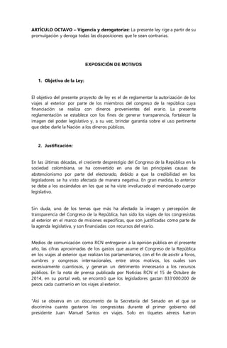 ARTÍCULO OCTAVO – Vigencia y derogatorias: La presente ley rige a partir de su 
promulgación y deroga todas las disposiciones que le sean contrarias. 
EXPOSICIÓN DE MOTIVOS 
1. Objetivo de la Ley: 
El objetivo del presente proyecto de ley es el de reglamentar la autorización de los 
viajes al exterior por parte de los miembros del congreso de la república cuya 
financiación se realiza con dineros provenientes del erario. La presente 
reglamentación se establece con los fines de generar transparencia, fortalecer la 
imagen del poder legislativo y, a su vez, brindar garantía sobre el uso pertinente 
que debe darle la Nación a los dineros públicos. 
2. Justificación: 
En las últimas décadas, el creciente desprestigio del Congreso de la República en la 
sociedad colombiana, se ha convertido en una de las principales causas de 
abstencionismo por parte del electorado, debido a que la credibilidad en los 
legisladores se ha visto afectada de manera negativa. En gran medida, lo anterior 
se debe a los escándalos en los que se ha visto involucrado el mencionado cuerpo 
legislativo. 
Sin duda, uno de los temas que más ha afectado la imagen y percepción de 
transparencia del Congreso de la República, han sido los viajes de los congresistas 
al exterior en el marco de misiones específicas, que son justificadas como parte de 
la agenda legislativa, y son financiadas con recursos del erario. 
Medios de comunicación como RCN entregaron a la opinión pública en el presente 
año, las cifras aproximadas de los gastos que asume el Congreso de la República 
en los viajes al exterior que realizan los parlamentarios, con el fin de asistir a foros, 
cumbres y congresos internacionales, entre otros motivos, los cuales son 
excesivamente cuantiosos, y generan un detrimento innecesario a los recursos 
públicos. En la nota de prensa publicada por Noticias RCN el 15 de Octubre de 
2014, en su portal web, se encontró que los legisladores gastan 833’000.000 de 
pesos cada cuatrienio en los viajes al exterior. 
“Así se observa en un documento de la Secretaría del Senado en el que se 
discrimina cuanto gastaron los congresistas durante el primer gobierno del 
presidente Juan Manuel Santos en viajes. Solo en tiquetes aéreos fueron 
 
