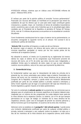 416’855.424 millones, mientras que en viáticos unos 416'204.686 millones de 
pesos.”. (Noticias RCN, 2014). 
El rechazo por parte de la opinión pública al conocido “turismo parlamentario” 
financiado con recursos del Estado, se manifiesta en la percepción que tienen los 
ciudadanos de que los dineros que se usan para estos viajes constituyen gastos 
innecesarios y pueden, mejor, ser invertidos en temas de verdadera trascendencia 
social y económica, para un país como Colombia que en la actualidad según datos 
revelados por el Presidente de la República al periódico El Tiempo (El Tiempo, 
2014), más de 13 millones de personas se encuentran en la actualidad en condición 
de pobreza. 
Como fundamento constitucional de los viajes al exterior de los parlamentarios, se 
encuentra consagrada la siguiente norma en el artículo 136 numeral 6 de la 
constitución política de Colombia: 
“Artículo 136. Se prohíbe al Congreso y a cada una de sus Cámaras: 
6. Autorizar viajes al exterior con dineros del erario, salvo en cumplimiento de 
misiones específicas, aprobadas al menos por las tres cuartas partes de los 
miembros de la respectiva Cámara.” 
No obstante lo anterior, el interés con la presente ley es reglamentar de manera 
idónea los viajes al exterior de los congresistas cuya financiación proviene de 
recursos del erario, con el fin de evitar que estos recursos sean malgastados, y 
establecer límites para la realización de estos viajes sin que se vean afectados 
nuestros recursos públicos, salvo en los casos que la presente ley determina. 
3. Contenido de la Ley: 
Es fundamental explicar que para la interpretación de todos los artículos de la 
presente ley, los únicos autorizados para realizar viajes al exterior financiados con 
dineros del erario son los miembros de las mesas directivas de las cámaras del 
Congreso de la República, siempre y cuando exista una invitación debidamente 
justificada por parte de una entidad pública o privada, nacional o extranjera, y 
dicha misión específica que da lugar a la autorización del viaje sea inherente a su 
función legislativa y genere impacto en la labor parlamentaria. 
Tal como lo contempla el artículo quinto de la presente ley, las comisiones que se 
designen para el cumplimiento de misiones específicas en el exterior deberán estar 
integradas por un máximo de dos congresistas, los cuales deberán hacer parte de 
la mesa directiva de la respectiva Cámara. Lo anterior, con el fin de que siempre 
permanezca en su lugar de trabajo un miembro de la mesa directiva de las 
respectivas cámaras, quien será el encargado de presidir las sesiones plenarias y 
demás funciones que le correspondan, en ausencia de los otros dos miembros. 
Adicional, como se establece en el parágrafo 1 del artículo quinto, “cuando exista 
una invitación debidamente justificada por parte de cualquier entidad pública o 
privada, nacional o extranjera, y por cualquier motivo no puedan ir al viaje uno o 
dos de los miembros de la mesa directiva de la respectiva cámara, serán dichos 
 