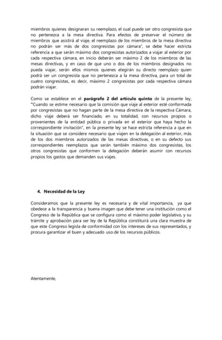 miembros quienes designaran su reemplazo, el cual puede ser otro congresista que 
no pertenezca a la mesa directiva. Para efectos de preservar el número de 
miembros que asistirá al viaje, el reemplazo de los miembros de la mesa directiva 
no podrán ser más de dos congresistas por cámara”, se debe hacer estricta 
referencia a que serán máximo dos congresistas autorizados a viajar al exterior por 
cada respectiva cámara, en inicio deberán ser máximo 2 de los miembros de las 
mesas directivas, y en caso de que uno o dos de los miembros designados no 
pueda viajar, serán ellos mismos quienes elegirán su directo reemplazo quien 
podrá ser un congresista que no pertenezca a la mesa directiva, para un total de 
cuatro congresistas, es decir, máximo 2 congresistas por cada respectiva cámara 
podrán viajar. 
Como se establece en el parágrafo 2 del artículo quinto de la presente ley, 
“Cuando se estime necesario que la comisión que viaje al exterior esté conformada 
por congresistas que no hagan parte de la mesa directiva de la respectiva Cámara, 
dicho viaje deberá ser financiado, en su totalidad, con recursos propios o 
provenientes de la entidad pública o privada en el exterior que haya hecho la 
correspondiente invitación”, en la presente ley se hace estricta referencia a que en 
la situación que se considere necesario que viajen en la delegación al exterior, más 
de los dos miembros autorizados de las mesas directivas, o en su defecto sus 
correspondientes reemplazos que serán también máximo dos congresistas, los 
otros congresistas que conformen la delegación deberán asumir con recursos 
propios los gastos que demanden sus viajes. 
4. Necesidad de la Ley 
Consideramos que la presente ley es necesaria y de vital importancia, ya que 
obedece a la transparencia y buena imagen que debe tener una institución como el 
Congreso de la República que se configura como el máximo poder legislativo, y su 
trámite y aprobación para ser ley de la República constituirá una clara muestra de 
que este Congreso legisla de conformidad con los intereses de sus representados, y 
procura garantizar el buen y adecuado uso de los recursos públicos. 
Atentamente, 
 