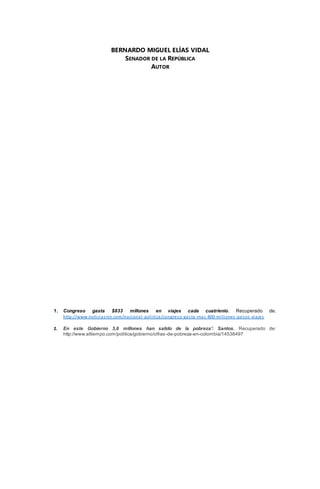 BERNARDO MIGUEL ELÍAS VIDAL 
SENADOR DE LA REPÚBLICA 
AUTOR 
1. Congreso gasta $833 millones en viajes cada cuatrienio. Recuperado de. 
http://www.noticias rcn.com/nacional -pol i tica/congreso-gas ta -mas -800-mi l lones -pesos -viajes 
2. En este Gobierno 3,6 millones han salido de la pobreza': Santos. Recuperado de: 
http://www.eltiempo.com/politica/gobierno/cifras -de-pobreza-en-colombia/14538497 
