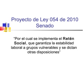 Proyecto de Ley 054 de 2010
Senado
“Por el cual se implementa el Retén
Social, que garantiza la estabilidad
laboral a grupos vulnerables y se dictan
otras disposiciones”
 