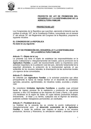 DECENIO DE LAS PERSONAS CON DISCAPACIDAD
AÑO DE LA PROMOCIÓN DE LA INDUSTRIA RESPONSABLE Y EL COMPROMISO CLIMÁTIICO
1
CONGRESO DE LA REPÚBLICA
PROYECTO DE LEY DE PROMOCION DEL
DESARROLLO Y LA SOSTENIBILIDAD DE LA
AGRICULTURA FAMILIAR
PROYECTO DE LEY
Los Congresistas de la República que suscriben, ejerciendo el derecho que les
confiere el artículo 107° de la Constitución Política, concordante con el numeral
2° del artículo 76° del Reglamento del Congreso de la República, proponen la
siguiente iniciativa:
EL CONGRESO DE LA REPÚBLICA
Ha dado la Ley siguiente:
LEY DE PROMOCIÓN DEL DESARROLLO Y LA SOSTENIBILIDAD
DE LA AGRICULTURA FAMILIAR
Artículo 1º.- Objeto de la Ley
La presente Ley tiene el objeto de establecer las responsabilidades en la
acción multisectorial e intergubernamental del Estado, para la promoción de la
Agricultura Familiar, a partir del reconocimiento sobre su importancia como
actividad mayoritaria de la población rural del país, elemento fundamental de la
seguridad alimentaria, la protección de la biodiversidad agrícola, el uso
sostenible de los recursos naturales, la dinamización de las economías locales
y la vigencia de las comunidades.
Artículo 2°.- Definición
Se entiende por Agricultura Familiar, a la actividad productiva que utiliza
principalmente la fuerza de trabajo familiar en el desarrollo de actividades
agrícolas, pecuarias, agroforestales, de industrias rurales, acuícolas y empleo
rural.
Se consideran Unidades Agrícolas Familiares a aquellas cuya principal
fuente de ingreso proviene de la explotación y conducción de superficies
menores a diez (10) hectáreas en las regiones de Costa y Sierra, y de quince
(15) hectáreas en la región de Selva; en cuyas labores productivas trabajan,
directamente, el titular y su familia, cualquiera sea el régimen de tenencia,
pudiendo contratar trabajadores permanentes y/o eventuales.
Artículo 3°.- Finalidad de la Ley
La finalidad de la presente ley es orientar la acción multisectorial e
intergubernamental para el desarrollo sustentable de la Agricultura
Familiar, a través de políticas que mejoren el acceso a los recursos
productivos, técnicos y financieros; su articulación estable y adecuada con el
 