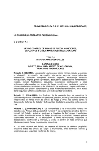 1
PROYECTO DE LEY C.S. N° 027/2013-2014 (MODIFICADO)
LA ASAMBLEA LEGISLATIVA PLURINACIONAL,
D E C R E T A :
LEY DE CONTROL DE ARMAS DE FUEGO, MUNICIONES,
EXPLOSIVOS Y OTROS MATERIALES RELACIONADOS
TÍTULO I
DISPOSICIONES GENERALES
CAPÍTULO ÚNICO
OBJETO, FINALIDAD, AMBITO DE APLICACIÓN,
PRINCIPIOS Y DEFINICIONES
Artículo 1. (OBJETO). La presente Ley tiene por objeto normar, regular y controlar
la fabricación, importación, exportación, internación temporal, comercialización,
enajenación, donación, transporte, tránsito, depósito, almacenaje, tenencia,
manipulación, empleo, porte o portación, destrucción, desactivación, rehabilitación,
registro, control, fiscalización, secuestro, incautación, confiscación y otras
actividades relacionadas con armas de fuego, municiones, explosivos, materias
primas clasificadas tendientes a la fabricación de explosivos, fuegos artificiales o
pirotécnicos, sus piezas, componentes y otros materiales relacionados, en el marco
de la Seguridad y Defensa del Estado y de la Seguridad Ciudadana.
Artículo 2. (FINALIDAD). La finalidad de la presente Ley es garantizar la
convivencia pacífica y la vida de las personas; prevenir, luchar y sancionar los delitos
relacionados al tráfico ilícito de armas de fuego y otros, los delitos contra la
Seguridad y Defensa del Estado y la Seguridad Ciudadana, previstos en la presente
Ley.
Artículo 3. (COMPETENCIA). I. De conformidad a la Constitución Política del
Estado en su Artículo 298, parágrafo I, numeral 7, es competencia privativa del nivel
central del Estado, autorizar, controlar y fiscalizar la fabricación, importación,
exportación, tránsito de armas de fuego, municiones, explosivos, materias primas
clasificadas tendientes a su fabricación, y otros relacionados; dispondrá la
desactivación, destrucción y marcaje, y tendrá el control en toda empresa que
fabrique armas de fuego, municiones y explosivos.
II. El nivel nacional del Estado se reserva el derecho de declarar propiedad
exclusiva todas las armas de fuego y municiones, ante conflictos bélicos y
separatistas, por seguridad y defensa del mismo.
 