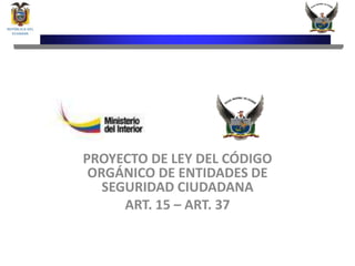 PROYECTO DE LEY DEL CÓDIGO
 ORGÁNICO DE ENTIDADES DE
   SEGURIDAD CIUDADANA
      ART. 15 – ART. 37
 