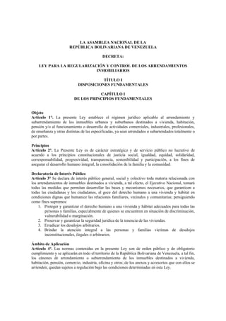 LA ASAMBLEA NACIONAL DE LA
                       REPÚBLICA BOLIVARIANA DE VENEZUELA

                                            DECRETA:

    LEY PARA LA REGULARIZACIÓN Y CONTROL DE LOS ARRENDAMIENTOS
                           INMOBILIARIOS

                                        TÍTULO I
                             DISPOSICIONES FUNDAMENTALES

                                     CAPÍTULO I
                          DE LOS PRINCIPIOS FUNDAMENTALES


Objeto
Artículo 1°. La presente Ley establece el régimen jurídico aplicable al arrendamiento y
subarrendamiento de los inmuebles urbanos y suburbanos destinados a vivienda, habitación,
pensión y/o al funcionamiento o desarrollo de actividades comerciales, industriales, profesionales,
de enseñanza y otras distintas de las especificadas, ya sean arrendados o subarrendados totalmente o
por partes.

Principios
Artículo 2°. La Presente Ley es de carácter estratégico y de servicio público no lucrativo de
acuerdo a los principios constitucionales de justicia social, igualdad, equidad, solidaridad,
corresponsabilidad, progresividad, transparencia, sostenibilidad y participación, a los fines de
asegurar el desarrollo humano integral, la consolidación de la familia y la comunidad.

Declaratoria de Interés Público
Artículo 3° Se declara de interés público general, social y colectivo toda materia relacionada con
los arrendamientos de inmuebles destinados a vivienda, a tal efecto, el Ejecutivo Nacional, tomará
todas las medidas que permitan desarrollar las bases y mecanismos necesarios, que garanticen a
todas las ciudadanas y los ciudadanos, el goce del derecho humano a una vivienda y hábitat en
condiciones dignas que humanice las relaciones familiares, vecinales y comunitarias; persiguiendo
como fines supremos:
    1. Proteger y garantizar el derecho humano a una vivienda y hábitat adecuados para todas las
        personas y familias, especialmente de quienes se encuentren en situación de discriminación,
        vulnerabilidad o marginación.
    2. Preservar y garantizar la seguridad jurídica de la tenencia de las viviendas.
    3. Erradicar los desalojos arbitrarios.
    4. Brindar la atención integral a las personas y familias victimas de desalojos
        inconstitucionales, ilegales o arbitrarios.

Ámbito de Aplicación
Artículo 4°. Las normas contenidas en la presente Ley son de orden público y de obligatorio
cumplimiento y se aplicarán en todo el territorio de la República Bolivariana de Venezuela, a tal fin,
los cánones de arrendamiento o subarrendamiento de los inmuebles destinados a vivienda,
habitación, pensión, comercio, industria, oficina y otros; de los anexos y accesorios que con ellos se
arrienden, quedan sujetos a regulación bajo las condiciones determinadas en esta Ley.
 