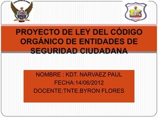 PROYECTO DE LEY DEL CÓDIGO
 ORGÁNICO DE ENTIDADES DE
   SEGURIDAD CIUDADANA

    NOMBRE : KDT. NARVAEZ PAUL
        FECHA:14/06/2012
   DOCENTE:TNTE.BYRON FLORES
 