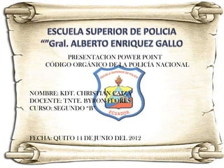 PRESENTACION POWER POINT
    CÓDIGO ORGÁNICO DE LA POLICÍA NACIONAL



NOMBRE: KDT. CHRISTIAN CAIZA
DOCENTE: TNTE. BYRON FLORES
CURSO: SEGUNDO “B”



FECHA: QUITO 14 DE JUNIO DEL 2012
 