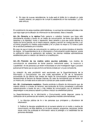 4. En caso de nuevas reincidencias, la multa será el doble de lo cobrado en cada
ocasión anterior, sin perjuicio de cumplir lo establecido en los numerales 1 y 2 de
este artículo.
El cumplimiento de estas medidas administrativas, no excluye las acciones judiciales a las
que haya lugar por la difusión de Información no demostrada, falsa o Inexacta.
A rt.-2 4 .-Derecho a la réplica.-Toda persona o colectivo humano que haya sido
directamente aludida a través de un medio de comunicación, de forma que afecte sus
derechos a la dignidad, honra o reputación; tiene derecho a que ese medio difunda su
réplica de forma gratuita, en el mismo espacio, página y sección en medios escritos, o en
el mismo programa en medios audiovisuales y en un plazo no mayor a 72 horas a partir
de la solicitud planteada por el aludido.
En caso de que el medio de comunicación no vlablllce por su propia Iniciativa el derecho
de réplica, la Superintendencia de la Información y Comunicación podrá disponer, previa
la calificación sobre la pertinencia del reclamo, las mismas medidas administrativas
establecidas para la violación del derecho a la rectificación.
Art.- 25.- Posición de ios medios sobre asuntos judiciaies.- Los medios de
comunicación se abstendrán de tomar posición Institucional sobre la Inocencia o
culpabilidad de las personas que están Involucradas en una Investigación legal o proceso
judicial penal hasta que se ejecutoríe la sentencia dictada por un juez competente.
La violación de esta prohibición será sancionada por la Superintendencia de la
Información y Comunicación con una multa equivalente al 2% de la facturación
promediada de los últimos tres meses del medio de comunicación, presentada en sus
declaraciones al Servicio de Rentas Internas. En caso de reincidencia que se realice en
un mismo año, la multa será el doble de lo cobrado en cada ocasión anterior.
Art.- 26.- Linchamiento mediático.- Queda prohibida la difusión de Información que, de
manera directa o a través de terceros, sea producida de forma concertada y publicada
reiterativamente a través de uno o más medios de comunicación con el propósito de
desprestigiara una persona natural o jurídica o reducir su credibilidad pública.
La Superintendencia de la Información y Comunicación podrá disponer, previa la
calificación de la pertinencia del reclamo, las siguientes medidas administrativas:
1. La disculpa pública de la o las personas que produjeron y difundieron tal
Información.
2. Publicar la disculpa establecida en el numeral anterior en el medio o medios de
comunicación, en días distintos, en el mismo espacio, programas, secciones, tantas
veces como fue publicada la Información lesiva al prestigio o la credibilidad de las
personas afectadas.
14
 