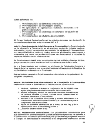 Estará conformado por:
1. Un representante de los realizadores audiovisuales;
2. Un representante de los comunicadores sociales;
3. Un representante de organizaciones ciudadanas relacionadas a la
promoción de la cultura;
4. Un representante de los catedráticos universitarios de las facultades de
comunicación, y;
5. Un representante de los estudiantes de comunicación.
El Consejo Nacional Electoral conformará los colegios electorales para la elección de
representantes establecidos en los numerales del 2 al 6.
Art.- 55.- Superintendencia de ia Información y Comunicación.- La Superintendencia
de la Información y Comunicación es el organismo técnico de vigilancia, auditoría,
intervención y control, con capacidad sancionatoria, de administración desconcentrada,
con personalidad jurídica, patrimonio propio y autonomía administrativa, presupuestaria y
organizativa; que cuenta con amplias atribuciones para hacer cumpiir la normativa de
regulación de la Información y Comunicación.
La Superintendencia tendrá en su estructura intendencias, unidades, divisiones técnicas,
y órganos asesores que se establezcan en la normativa que para el efecto emita.
La o el Superintendente será nombrado por el Consejo de Participación Ciudadana y
Control Social de una terna que enviará la Presidenta o Presidente de la República de
conformidad con lo dispuesto en la Constitución.
Las resoluciones que emita la Superintendencia en el ámbito de su competencia son de
obligatorio cumplimiento.
Art.- 56.- Atribuciones de ia Superintendencia de ia información y Comunicación.-
Serán atribuciones de la Superintendencia de la Información y Comunicación :
1. Fiscalizar, supervisar y ordenar el cumplimiento de las disposiciones
legales y reglamentarias sobre los derechos de la comunicación.
2. Atender, investigar y resolver las denuncias o reclamos formulados por
las personas naturales o jurídicas, a través de sus representantes, en
materia de derechos de la comunicación;
3. Requerir a los ciudadanos, instituciones y actores relacionados a la
comunicación, información sobre sí mismos que fuere necesaria para el
cumplimiento de sus atribuciones;
4. Aplicar las sanciones establecidas en el marco de esta Ley y de la
regulación que emita la autoridad reguladora; y,
5. Las demás establecidas en la ley.
Art.- 57.- Procedimientos administrativos.- Los procedimientos administrativos para
que los ciudadanos presenten reclamos y solicitudes sobre el ejercicio de sus derechos a
la comunicación, así como los procedimientos para que de oficio se proteja tales derechos
o se exija a los administrados el cumplimiento de las obligaciones determinadas en esta
23
 