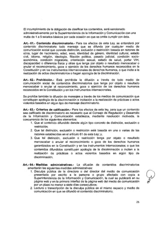 El incumplimiento de la obligación de clasificar ios contenidos, será sancionado
administrativamente por la Superintendencia de la información y Comunicación con una
multa de 1 a 5 salarios básicos por cada ocasión en que se omita cumplir con ésta.
Art.-61.- Contenido discriminatorio.- Para ios efectos de esta Ley, se entenderá por
contenido discriminatorio todo mensaje que se difunda por cualquier medio de
comunicación social que connote distinción, exclusión o restricción basada en razones de
etnia, lugar de nacimiento, edad, sexo, identidad de género, identidad cultural, estado
civil. Idioma, religión, ideología, filiación política, pasado judicial, condición socio­
económica, condición migratoria, orientación sexual, estado de salud, portar VIH,
discapacidad o diferencia física y otras que tenga por objeto o resultado menoscabar o
anular el reconocimiento, goce o ejercicio de los derechos humanos reconocidos en la
Constitución y en los Instrumentos internacionales de derechos humanos, o que incite a la
realización de actos discriminatorios o hagan apología de la discriminación.
Art.- 62.- Prohibición.- Está prohibida la difusión a través de todo medio de
comunicación social de contenidos discriminatorios que tenga por objeto o resultado
menoscabar o anular el reconocimiento, goce o ejercicio de los derechos humanos
reconocidos en la Constitución y en los Instrumentos Internacionales.
Se prohíbe también la difusión de mensajes a través de ios medios de comunicación que
constituyan apoiogía de ia discriminación e incitación a la realización de prácticas o actos
violentos basados en algún tipo de mensaje discriminatorio.
Art.- 63.- Griteríos de calificación.- Para los efectos de esta ley, para que un contenido
sea calificado de discriminatorio es necesario que el Consejo de Regulación y Desarrollo
de la Información y Comunicación establezca, mediante resolución motivada, la
concurrencia de los siguientes elementos:
1. Que el contenido difundido denote algún tipo concreto de distinción, exclusión o
restricción;
2. Que tal distinción, exclusión o restricción esté basada en una o varias de las
razones establecidas en el artículo 61 de esta Ley; y,
3. Que tal distinción, exclusión o restricción tenga por objeto o resultado
menoscabar o anular el reconocimiento o goce de los derechos humanos
garantizados en la Constitución y en los instrumentos internacionaies; o que los
contenidos difundidos constituyan apología de la discriminación o inciten a la
realización de prácticas o actos violentos basados en algún tipo de
discriminación.
Art.- 64.- Medidas administrativas.- La difusión de contenidos discriminatorios
ameritarán las siguientes medidas administrativas:
1. Disculpa pública de la directora o del director del medio de comunicación
presentada por escrito a la persona o grupo afectado con copla a
Superintendencia de la Información y Comunicación, la cual se publicará en su
página web y en la primera interfaz de la página web del medio de comunicación
por un plazo no menor a siete días consecutivos;
2. Lectura o transcripción de la disculpa pública en el mismo espacio y medio de
comunicación en que se difundió el contenido discriminatorio;
25
 
