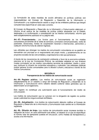 La formulación de estas medidas de acción afirmativa en políticas públicas son
responsabilidad del Consejo de Regulación y Desarrollo de la Información y
Comunicación y su implementación estará a cargo de las entidades públicas que tengan
competencias específicas en cada caso concreto.
El Consejo de Regulación y Desarrollo de la Información y Comunicación elaborará un
informe anual acerca de las medidas de política pública adoptadas por el Estado,
destinadas a la conformación o consolidación de los medios comunitarios; informe que
será obligatoriamente publicado en su página web.
Art.- 87.- Financiamiento.- Los fondos para el funcionamiento de los medios
comunitarios provendrán de la venta de servicios y productos comunicacionales, venta de
publicidad, donaciones, fondos de cooperación nacional e Internacional, patrocinios y
cualquier otra forma lícita de obtener ingresos.
Las utilidades que obtengan los medios de comunicación comunitarios en su gestión se
reinvertirán con prioridad en el mejoramiento del propio medio, y posteriormente en los
proyectos sociales de las comunidades y organizaciones a las que pertenecen.
A través de los mecanismos de contratación preferente a favor de la economía solidaria,
previstos en la Ley de Contratación Pública, las entidades estatales en sus diversos
niveles contratarán en los medios comunitarios servicios de publicidad, diseño y otros,
que impliquen la difusión de contenidos educativos y culturales. Las entidades públicas
podrán generar fondos concursadles para la difusión cultural y educativa a través de los
medios comunitarios.
SECCIÓN IV
Transparencia de los medios de comunicación social
Art.- 88.- Registro público.- Los medios de comunicación social se registrarán
obligatoriamente en un catastro a cargo del Consejo de Regulación y Desarrollo de la
Información y Comunicación dicho catastro deberá contener datos generales que se
determinarán en el reglamento.
Este registro no constituye una autorización para el funcionamiento del medio de
comunicación.
Los medios de comunicación que no cumplan con la obligación de registro no podrán
pautar publicidad de ninguna entidad del Estado.
Art.- 89.- Actualización.- Los medios de comunicación deberán notificar al Consejo de
Regulación y Desarrollo de la Información y Comunicación todo cambio en la Información
registrada.
Art.- 90.- Difusión de tiraje.- Los medios de comunicación social impresos tendrán la
obligación de incluir, en cada publicación que editen, un espacio en el que se especifique
el número total de ejemplares puestos en circulación, como medida de transparencia y
acceso a la información.
32
 