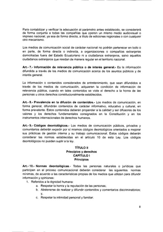 Para contabilizar y verificar la adecuación al parámetro antes establecido, se considerará
de forma conjunta a todas las compañías que operen un mismo medio audiovisual o
impreso nacional, ya sea de forma directa, a título de ediciones regionales o con cualquier
otro mecanismo.
Los medios de comunicación social de carácter nacional no podrán pertenecer en todo o
en parte, de forma directa o indirecta, a organizaciones o compañías extranjeras
domiciliadas fuera del Estado Ecuatoriano ni a ciudadanos extranjeros, salvo aquellos
ciudadanos extranjeros que residan de manera regular en el territorio nacional.
Art.- 7.- Información de relevancia pública o de interés general.- Es la información
difundida a través de los medios de comunicación acerca de los asuntos públicos y de
interés general.
La información o contenidos considerados de entretenimiento, que sean difundidos a
través de los medios de comunicación, adquieren la condición de información de
relevancia pública, cuando en tales contenidos se viole el derecho a la honra de las
personas u otros derechos constitucionalmente establecidos.
Art.- 8.- Prevaiencia en la difusión de contenidos.- Los medios de comunicación, en
forma general, difundirán contenidos de carácter informativo, educativo y cultural, en
forma prevalente. Estos contenidos deberán propender a la calidad y ser difusores de los
valores y los derechos fundamentales consignados en la Constitución y en los
instrumentos internacionales de derechos humanos.
Art.- 9.- Códigos deontoiógicos.- Los medios de comunicación públicos, privados y
comunitarios deberán expedir por sí mismos códigos deontoiógicos orientados a mejorar
sus prácticas de gestión interna y su trabajo comunicacional. Estos códigos deberán
considerar las normas establecidas en el artículo 10 de esta Ley. Los códigos
deontoiógicos no pueden suplir a la ley.
TÍTULO I!
Principios y derechos
CAPÍTULO 1
Principios
A rt.-1 0 .-Normas deontoiógicas.- Todas las personas naturales o jurídicas que
participen en el proceso comunicacional deberán considerar las siguientes normas
mínimas, de acuerdo a las características propias de los medios que utilizan para difundir
información y opiniones:
1. Referidos a la dignidad humana:
a. Respetar la honra y la reputación de las personas;
b. Abstenerse de realizar y difundir contenidos y comentarios discriminatorios;
y-
c. Respetar la intimidad personal y familiar.
 